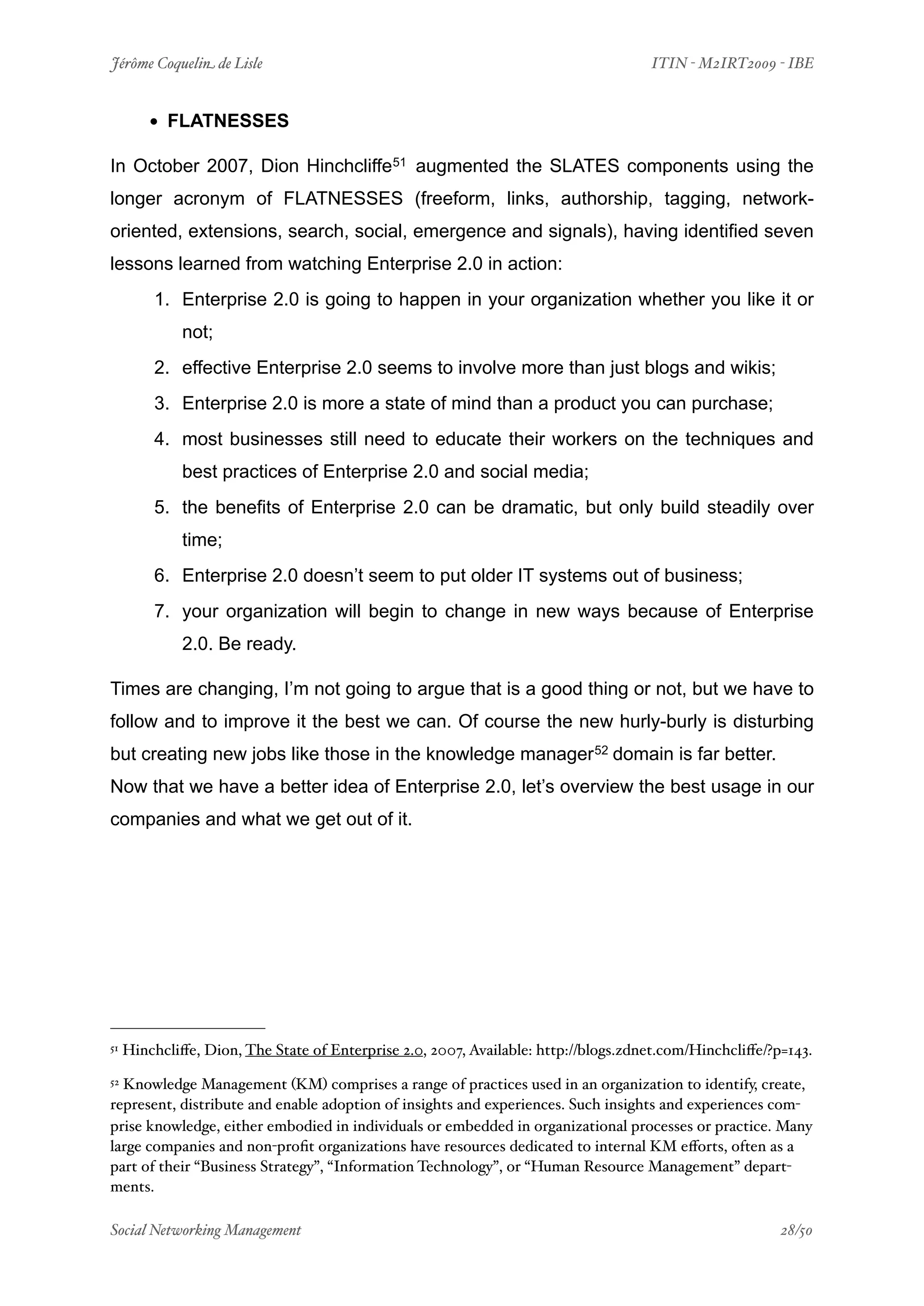 Jérôme Coquelin de Lisle
                            
                               ITIN - M2IRT2009 - IBE


         • FLATNESSES
In October 2007, Dion Hinchcliffe51 augmented the SLATES components using the
longer acronym of FLATNESSES (freeform, links, authorship, tagging, network-
oriented, extensions, search, social, emergence and signals), having identified seven
lessons learned from watching Enterprise 2.0 in action:
         1. Enterprise 2.0 is going to happen in your organization whether you like it or
              not;
         2. effective Enterprise 2.0 seems to involve more than just blogs and wikis;
         3. Enterprise 2.0 is more a state of mind than a product you can purchase;
         4. most businesses still need to educate their workers on the techniques and
              best practices of Enterprise 2.0 and social media;
         5. the benefits of Enterprise 2.0 can be dramatic, but only build steadily over
              time;
         6. Enterprise 2.0 doesn’t seem to put older IT systems out of business;
         7. your organization will begin to change in new ways because of Enterprise
              2.0. Be ready.

Times are changing, I’m not going to argue that is a good thing or not, but we have to
follow and to improve it the best we can. Of course the new hurly-burly is disturbing
but creating new jobs like those in the knowledge manager 52 domain is far better.
Now that we have a better idea of Enterprise 2.0, let’s overview the best usage in our
companies and what we get out of it.




51   Hinchcliﬀe, Dion, The State of Enterprise 2.0, 2007, Available: http://blogs.zdnet.com/Hinchcliﬀe/?p=143.
52Knowledge Management (KM) comprises a range of practices used in an organization to identify, create,
represent, distribute and enable adoption of insights and experiences. Such insights and experiences com-
prise knowledge, either embodied in individuals or embedded in organizational processes or practice. Many
large companies and non-proﬁt organizations have resources dedicated to internal KM eﬀorts, often as a
part of their “Business Strategy”, “Information Technology”, or “Human Resource Management” depart-
ments.

Social Networking Management
                        
                                                   28/50
 
