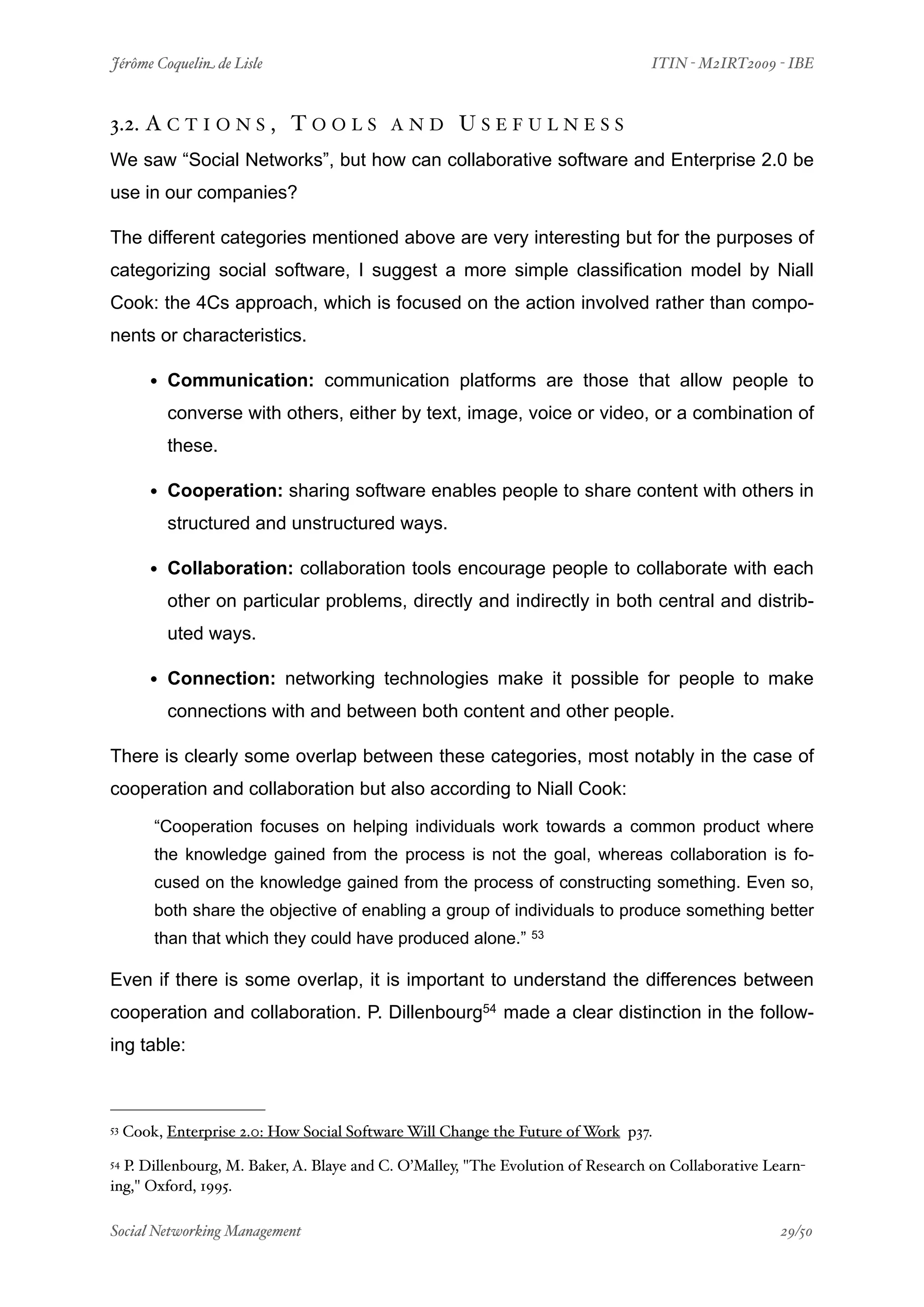 Jérôme Coquelin de Lisle
                          
                             ITIN - M2IRT2009 - IBE



3.2. A C T I O N S , T O O L S             AND         USEFULNESS
We saw “Social Networks”, but how can collaborative software and Enterprise 2.0 be
use in our companies?

The different categories mentioned above are very interesting but for the purposes of
categorizing social software, I suggest a more simple classification model by Niall
Cook: the 4Cs approach, which is focused on the action involved rather than compo-
nents or characteristics.

        • Communication: communication platforms are those that allow people to
           converse with others, either by text, image, voice or video, or a combination of
           these.

        • Cooperation: sharing software enables people to share content with others in
           structured and unstructured ways.

        • Collaboration: collaboration tools encourage people to collaborate with each
           other on particular problems, directly and indirectly in both central and distrib-
           uted ways.

        • Connection: networking technologies make it possible for people to make
           connections with and between both content and other people.

There is clearly some overlap between these categories, most notably in the case of
cooperation and collaboration but also according to Niall Cook:

         “Cooperation focuses on helping individuals work towards a common product where
         the knowledge gained from the process is not the goal, whereas collaboration is fo-
         cused on the knowledge gained from the process of constructing something. Even so,
         both share the objective of enabling a group of individuals to produce something better
         than that which they could have produced alone.”       53



Even if there is some overlap, it is important to understand the differences between
cooperation and collaboration. P. Dillenbourg54 made a clear distinction in the follow-
ing table:



53   Cook, Enterprise 2.0: How Social Software Will Change the Future of Work p37.
54P. Dillenbourg, M. Baker, A. Blaye and C. O’Malley, "The Evolution of Research on Collaborative Learn-
ing," Oxford, 1995.

Social Networking Management
                      
                                                29/50
 
