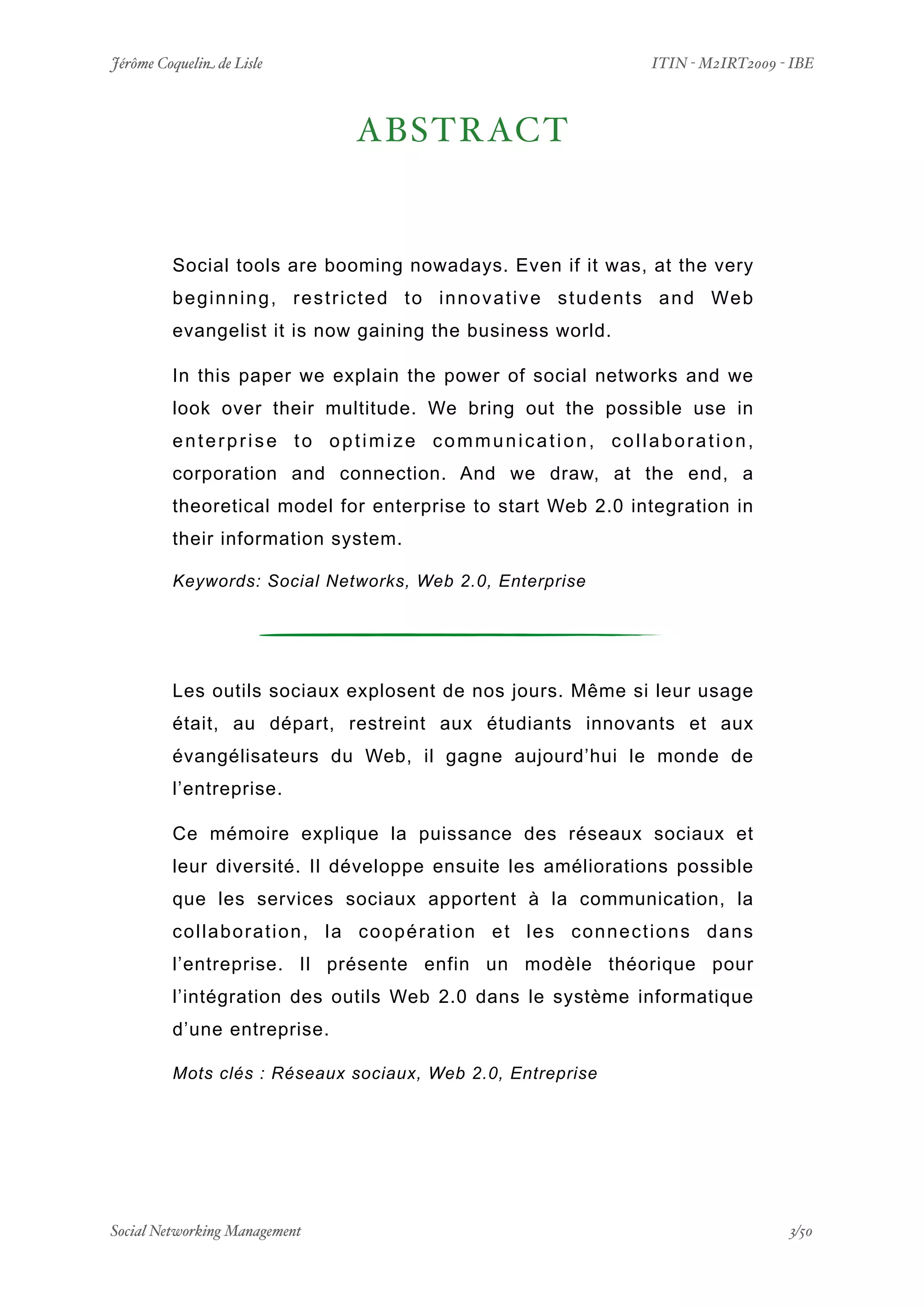 Jérôme Coquelin de Lisle
                         
                                ITIN - M2IRT2009 - IBE



                                     ABSTRACT


         Social tools are booming nowadays. Even if it was, at the very
         b e g i n n i n g , r e s t r i c t e d t o i n n o v a t i v e s t u d e n t s a n d We b
         evangelist it is now gaining the business world.

         In this paper we explain the power of social networks and we
         look over their multitude. We bring out the possible use in
         enterprise to optimize communication, collaboration,
         corporation and connection. And we draw, at the end, a
         theoretical model for enterprise to start Web 2.0 integration in
         their information system.

         Keywords: Social Networks, Web 2.0, Enterprise




         Les outils sociaux explosent de nos jours. Même si leur usage
         était, au départ, restreint aux étudiants innovants et aux
         évangélisateurs du Web, il gagne aujourd’hui le monde de
         l’entreprise.

         Ce mémoire explique la puissance des réseaux sociaux et
         leur diversité. Il développe ensuite les améliorations possible
         que les services sociaux apportent à la communication, la
         collaboration, la coopération et les connections dans
         l’entreprise. Il présente enfin un modèle théorique pour
         l’intégration des outils Web 2.0 dans le système informatique
         d’une entreprise.

         Mots clés : Réseaux sociaux, Web 2.0, Entreprise




Social Networking Management
                     
                                                   3/50
 