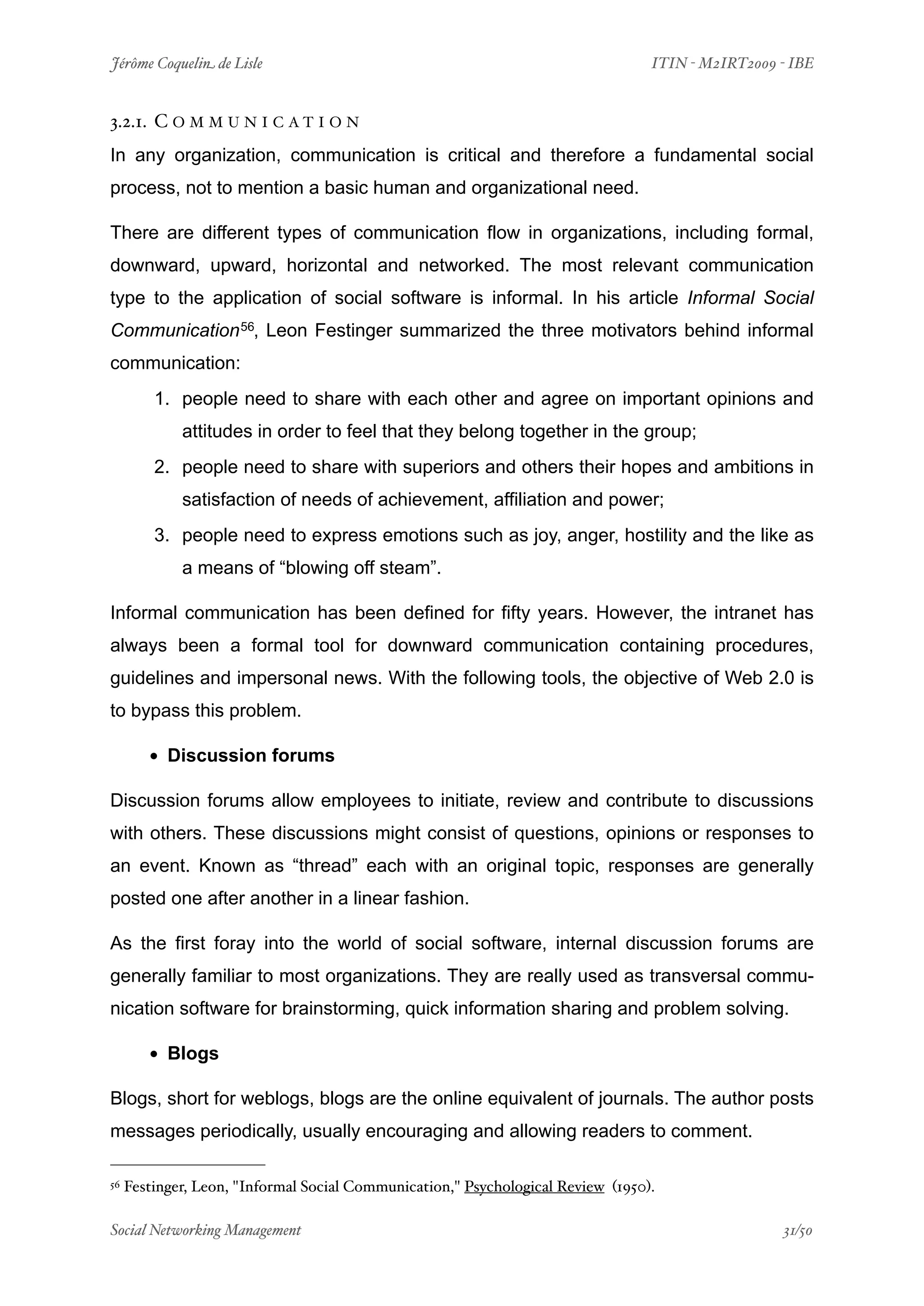 Jérôme Coquelin de Lisle
                          
                              ITIN - M2IRT2009 - IBE


3.2.1. C O M M U N I C A T I O N
In any organization, communication is critical and therefore a fundamental social
process, not to mention a basic human and organizational need.

There are different types of communication flow in organizations, including formal,
downward, upward, horizontal and networked. The most relevant communication
type to the application of social software is informal. In his article Informal Social
Communication 56, Leon Festinger summarized the three motivators behind informal
communication:
         1. people need to share with each other and agree on important opinions and
             attitudes in order to feel that they belong together in the group;
         2. people need to share with superiors and others their hopes and ambitions in
             satisfaction of needs of achievement, affiliation and power;
         3. people need to express emotions such as joy, anger, hostility and the like as
             a means of “blowing off steam”.

Informal communication has been defined for fifty years. However, the intranet has
always been a formal tool for downward communication containing procedures,
guidelines and impersonal news. With the following tools, the objective of Web 2.0 is
to bypass this problem.

        • Discussion forums
Discussion forums allow employees to initiate, review and contribute to discussions
with others. These discussions might consist of questions, opinions or responses to
an event. Known as “thread” each with an original topic, responses are generally
posted one after another in a linear fashion.

As the first foray into the world of social software, internal discussion forums are
generally familiar to most organizations. They are really used as transversal commu-
nication software for brainstorming, quick information sharing and problem solving.

        • Blogs
Blogs, short for weblogs, blogs are the online equivalent of journals. The author posts
messages periodically, usually encouraging and allowing readers to comment.

56   Festinger, Leon, "Informal Social Communication," Psychological Review (1950).

Social Networking Management
                      
                                               31/50
 