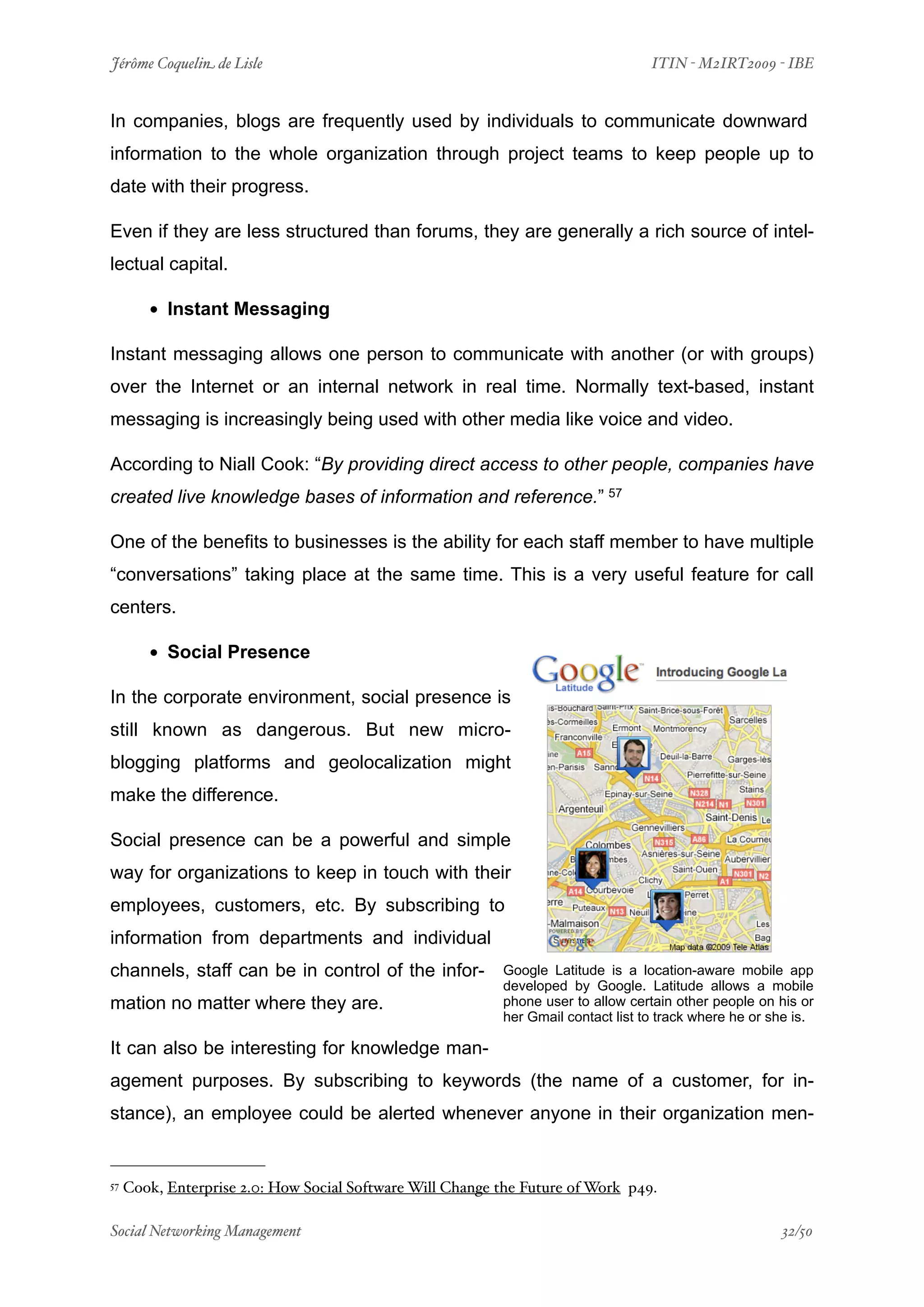 Jérôme Coquelin de Lisle
                         
                                ITIN - M2IRT2009 - IBE


In companies, blogs are frequently used by individuals to communicate downward
information to the whole organization through project teams to keep people up to
date with their progress.

Even if they are less structured than forums, they are generally a rich source of intel-
lectual capital.

        • Instant Messaging
Instant messaging allows one person to communicate with another (or with groups)
over the Internet or an internal network in real time. Normally text-based, instant
messaging is increasingly being used with other media like voice and video.

According to Niall Cook: “By providing direct access to other people, companies have
created live knowledge bases of information and reference.” 57

One of the benefits to businesses is the ability for each staff member to have multiple
“conversations” taking place at the same time. This is a very useful feature for call
centers.

        • Social Presence
In the corporate environment, social presence is
still known as dangerous. But new micro-
blogging platforms and geolocalization might
make the difference.

Social presence can be a powerful and simple
way for organizations to keep in touch with their
employees, customers, etc. By subscribing to
information from departments and individual
channels, staff can be in control of the infor-            Google Latitude is a location-aware mobile app
                                                           developed by Google. Latitude allows a mobile
mation no matter where they are.                           phone user to allow certain other people on his or
                                                           her Gmail contact list to track where he or she is.

It can also be interesting for knowledge man-
agement purposes. By subscribing to keywords (the name of a customer, for in-
stance), an employee could be alerted whenever anyone in their organization men-


57   Cook, Enterprise 2.0: How Social Software Will Change the Future of Work p49.

Social Networking Management
                     
                                                     32/50
 