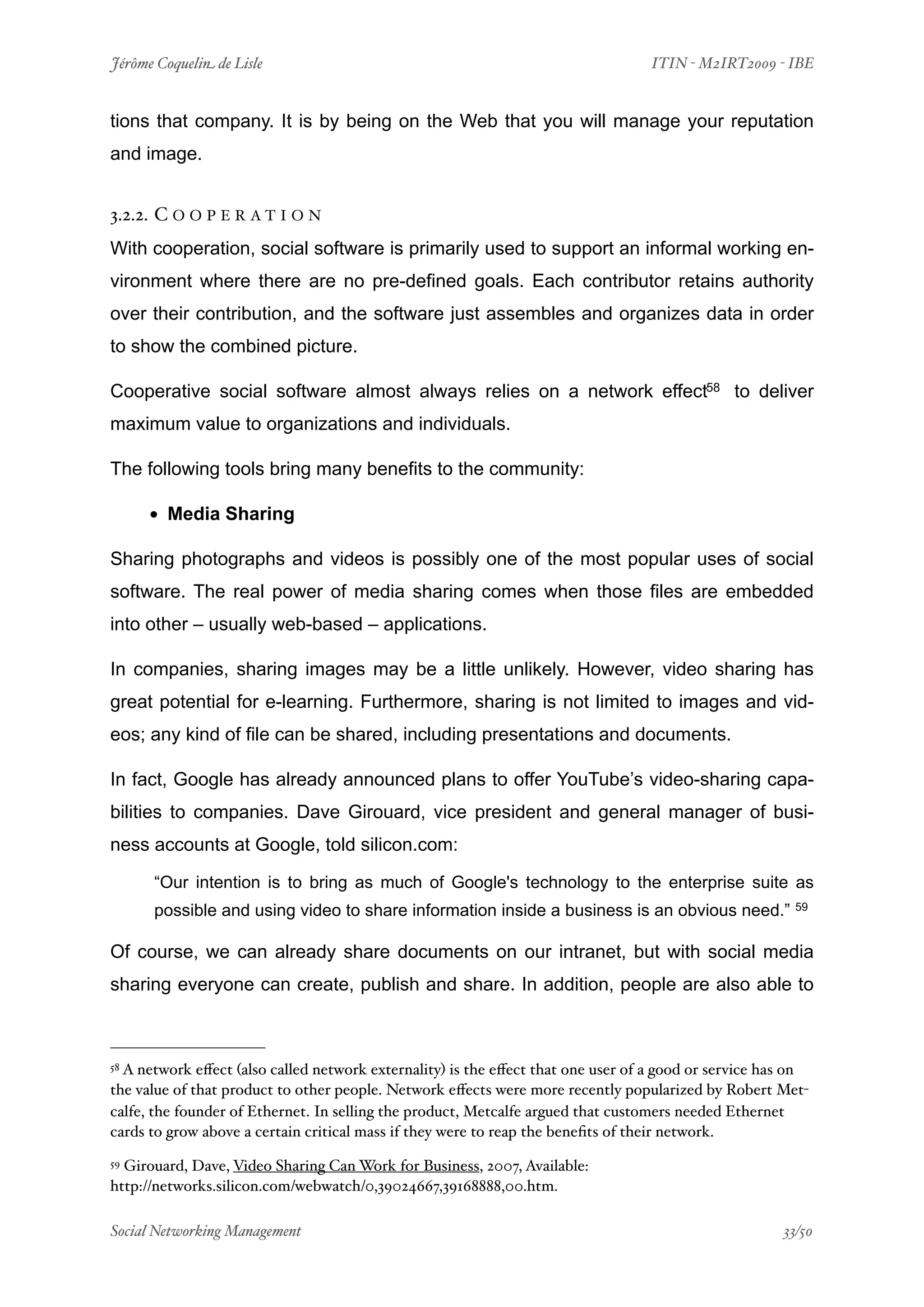 Jérôme Coquelin de Lisle
                         
                               ITIN - M2IRT2009 - IBE


tions that company. It is by being on the Web that you will manage your reputation
and image.


3.2.2. C O O P E R A T I O N
With cooperation, social software is primarily used to support an informal working en-
vironment where there are no pre-defined goals. Each contributor retains authority
over their contribution, and the software just assembles and organizes data in order
to show the combined picture.

Cooperative social software almost always relies on a network effect58 to deliver
maximum value to organizations and individuals.

The following tools bring many benefits to the community:

      • Media Sharing
Sharing photographs and videos is possibly one of the most popular uses of social
software. The real power of media sharing comes when those files are embedded
into other – usually web-based – applications.

In companies, sharing images may be a little unlikely. However, video sharing has
great potential for e-learning. Furthermore, sharing is not limited to images and vid-
eos; any kind of file can be shared, including presentations and documents.

In fact, Google has already announced plans to offer YouTube’s video-sharing capa-
bilities to companies. Dave Girouard, vice president and general manager of busi-
ness accounts at Google, told silicon.com:

      “Our intention is to bring as much of Google's technology to the enterprise suite as
      possible and using video to share information inside a business is an obvious need.”             59



Of course, we can already share documents on our intranet, but with social media
sharing everyone can create, publish and share. In addition, people are also able to



58A network eﬀect (also called network externality) is the eﬀect that one user of a good or service has on
the value of that product to other people. Network eﬀects were more recently popularized by Robert Met-
calfe, the founder of Ethernet. In selling the product, Metcalfe argued that customers needed Ethernet
cards to grow above a certain critical mass if they were to reap the beneﬁts of their network.
59Girouard, Dave, Video Sharing Can Work for Business, 2007, Available:
http://networks.silicon.com/webwatch/0,39024667,39168888,00.htm.

Social Networking Management
                     
                                                   33/50
 