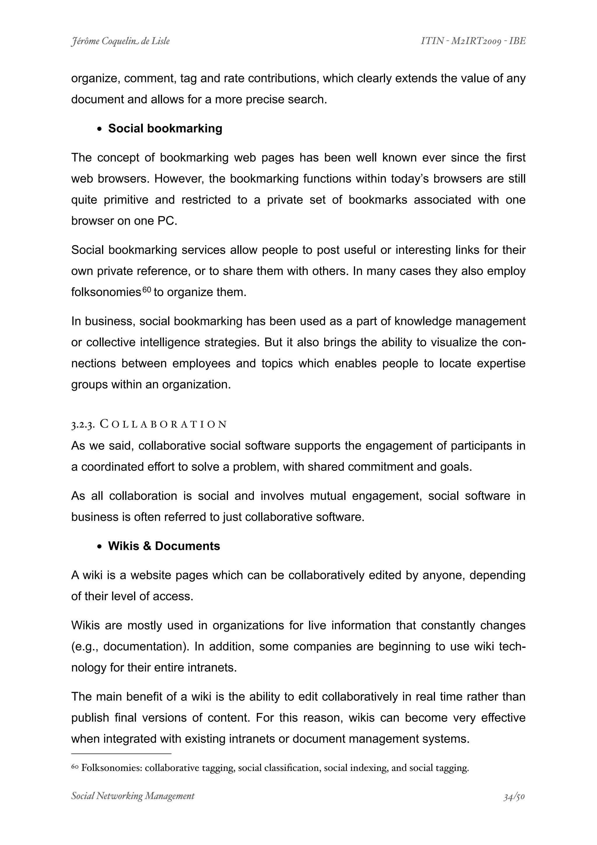 Jérôme Coquelin de Lisle
                             
                                 ITIN - M2IRT2009 - IBE


organize, comment, tag and rate contributions, which clearly extends the value of any
document and allows for a more precise search.

        • Social bookmarking
The concept of bookmarking web pages has been well known ever since the first
web browsers. However, the bookmarking functions within today’s browsers are still
quite primitive and restricted to a private set of bookmarks associated with one
browser on one PC.

Social bookmarking services allow people to post useful or interesting links for their
own private reference, or to share them with others. In many cases they also employ
folksonomies 60 to organize them.

In business, social bookmarking has been used as a part of knowledge management
or collective intelligence strategies. But it also brings the ability to visualize the con-
nections between employees and topics which enables people to locate expertise
groups within an organization.


3.2.3. C O L L A B O R A T I O N
As we said, collaborative social software supports the engagement of participants in
a coordinated effort to solve a problem, with shared commitment and goals.

As all collaboration is social and involves mutual engagement, social software in
business is often referred to just collaborative software.

        • Wikis & Documents
A wiki is a website pages which can be collaboratively edited by anyone, depending
of their level of access.

Wikis are mostly used in organizations for live information that constantly changes
(e.g., documentation). In addition, some companies are beginning to use wiki tech-
nology for their entire intranets.

The main benefit of a wiki is the ability to edit collaboratively in real time rather than
publish final versions of content. For this reason, wikis can become very effective
when integrated with existing intranets or document management systems.

60   Folksonomies: collaborative tagging, social classiﬁcation, social indexing, and social tagging.

Social Networking Management
                         
                                                  34/50
 