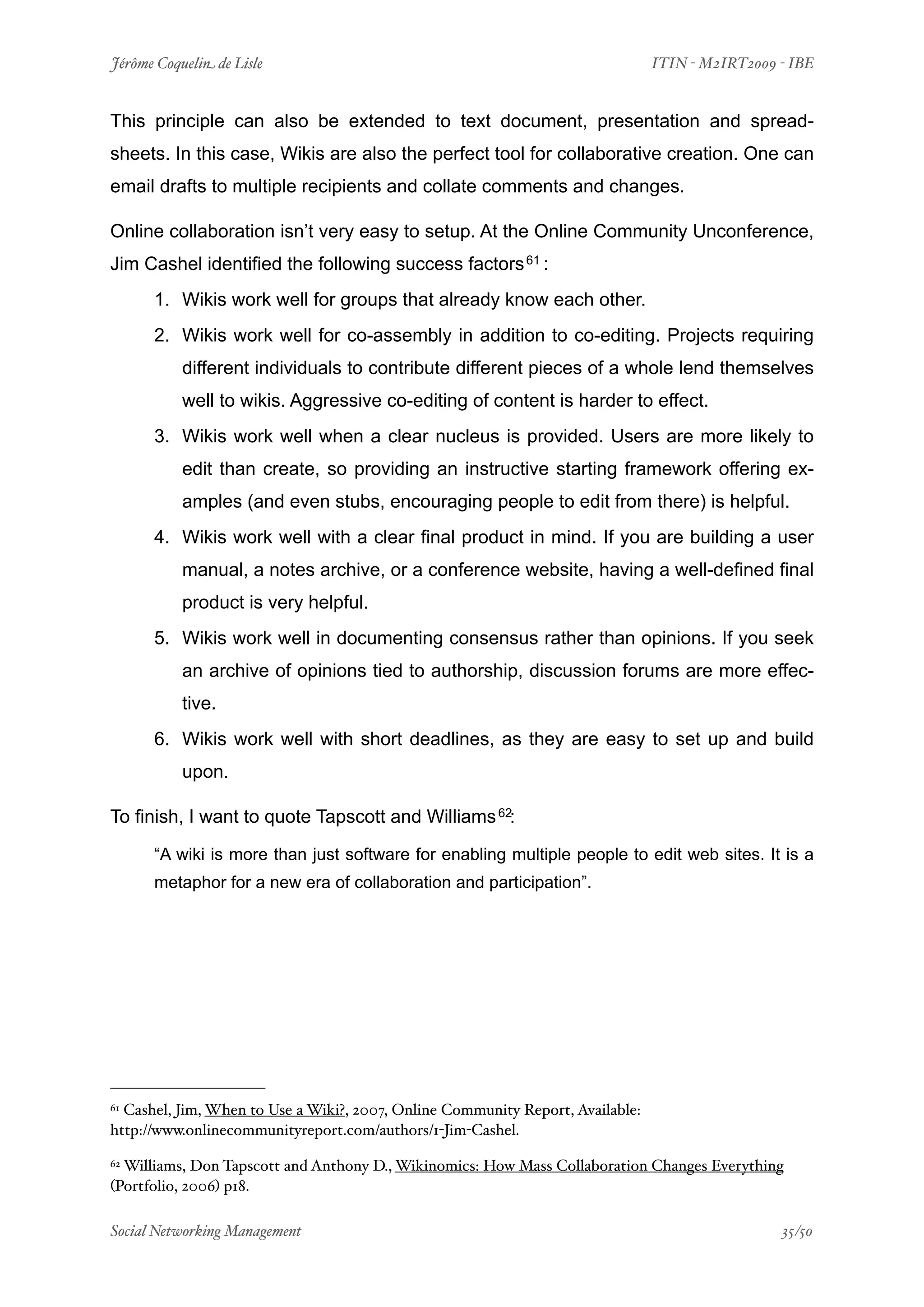 Jérôme Coquelin de Lisle
                      
                                ITIN - M2IRT2009 - IBE


This principle can also be extended to text document, presentation and spread-
sheets. In this case, Wikis are also the perfect tool for collaborative creation. One can
email drafts to multiple recipients and collate comments and changes.

Online collaboration isn’t very easy to setup. At the Online Community Unconference,
Jim Cashel identified the following success factors 61 :
      1. Wikis work well for groups that already know each other.
      2. Wikis work well for co-assembly in addition to co-editing. Projects requiring
           different individuals to contribute different pieces of a whole lend themselves
           well to wikis. Aggressive co-editing of content is harder to effect.
      3. Wikis work well when a clear nucleus is provided. Users are more likely to
           edit than create, so providing an instructive starting framework offering ex-
           amples (and even stubs, encouraging people to edit from there) is helpful.
      4. Wikis work well with a clear final product in mind. If you are building a user
           manual, a notes archive, or a conference website, having a well-defined final
           product is very helpful.
      5. Wikis work well in documenting consensus rather than opinions. If you seek
           an archive of opinions tied to authorship, discussion forums are more effec-
           tive.
      6. Wikis work well with short deadlines, as they are easy to set up and build
           upon.

To finish, I want to quote Tapscott and Williams 62:

      “A wiki is more than just software for enabling multiple people to edit web sites. It is a
      metaphor for a new era of collaboration and participation”.




61Cashel, Jim, When to Use a Wiki?, 2007, Online Community Report, Available:
http://www.onlinecommunityreport.com/authors/1-Jim-Cashel.

62Williams, Don Tapscott and Anthony D., Wikinomics: How Mass Collaboration Changes Everything
(Portfolio, 2006) p18.

Social Networking Management
                  
                                                 35/50
 