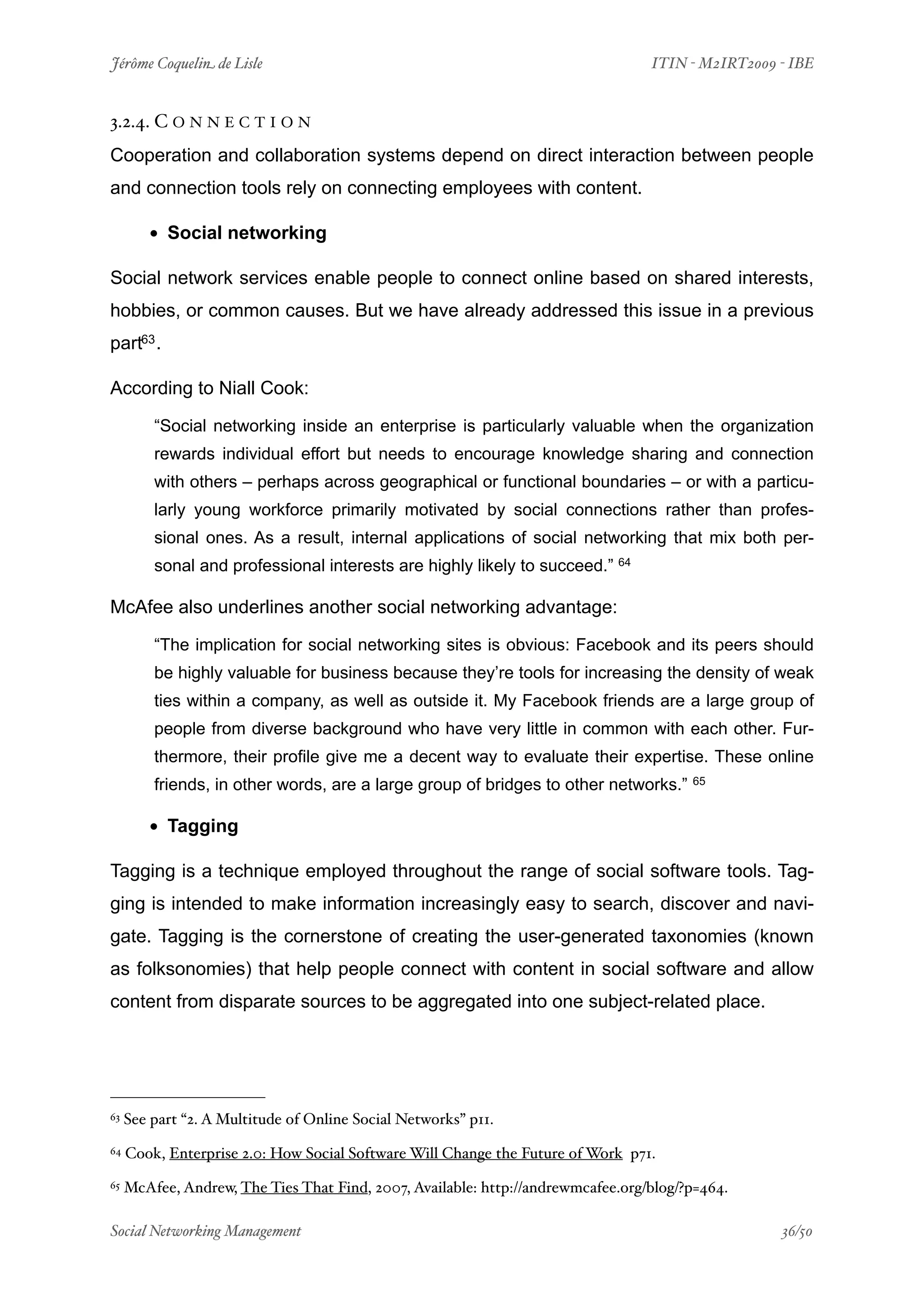 Jérôme Coquelin de Lisle
                           
                             ITIN - M2IRT2009 - IBE


3.2.4. C O N N E C T I O N
Cooperation and collaboration systems depend on direct interaction between people
and connection tools rely on connecting employees with content.

        • Social networking
Social network services enable people to connect online based on shared interests,
hobbies, or common causes. But we have already addressed this issue in a previous
part63 .

According to Niall Cook:

         “Social networking inside an enterprise is particularly valuable when the organization
         rewards individual effort but needs to encourage knowledge sharing and connection
         with others – perhaps across geographical or functional boundaries – or with a particu-
         larly young workforce primarily motivated by social connections rather than profes-
         sional ones. As a result, internal applications of social networking that mix both per-
         sonal and professional interests are highly likely to succeed.” 64

McAfee also underlines another social networking advantage:

         “The implication for social networking sites is obvious: Facebook and its peers should
         be highly valuable for business because they’re tools for increasing the density of weak
         ties within a company, as well as outside it. My Facebook friends are a large group of
         people from diverse background who have very little in common with each other. Fur-
         thermore, their profile give me a decent way to evaluate their expertise. These online
         friends, in other words, are a large group of bridges to other networks.”      65



        • Tagging
Tagging is a technique employed throughout the range of social software tools. Tag-
ging is intended to make information increasingly easy to search, discover and navi-
gate. Tagging is the cornerstone of creating the user-generated taxonomies (known
as folksonomies) that help people connect with content in social software and allow
content from disparate sources to be aggregated into one subject-related place.




63   See part “2. A Multitude of Online Social Networks” p11.
64   Cook, Enterprise 2.0: How Social Software Will Change the Future of Work p71.
65   McAfee, Andrew, The Ties That Find, 2007, Available: http://andrewmcafee.org/blog/?p=464.

Social Networking Management
                        
                                             36/50
 
