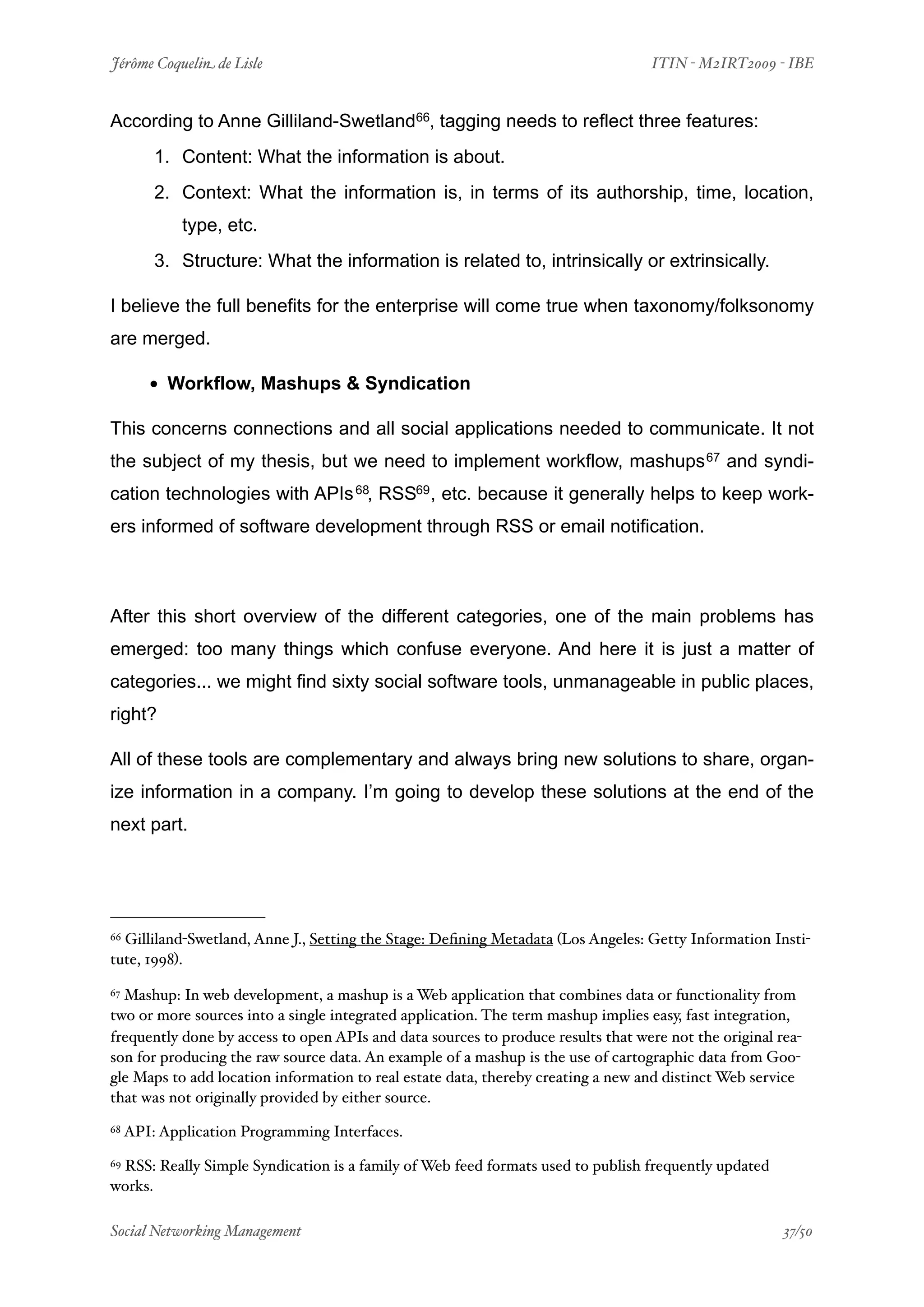 Jérôme Coquelin de Lisle
                         
                               ITIN - M2IRT2009 - IBE


According to Anne Gilliland-Swetland66, tagging needs to reflect three features:
         1. Content: What the information is about.
         2. Context: What the information is, in terms of its authorship, time, location,
             type, etc.
         3. Structure: What the information is related to, intrinsically or extrinsically.

I believe the full benefits for the enterprise will come true when taxonomy/folksonomy
are merged.

        • Workflow, Mashups & Syndication
This concerns connections and all social applications needed to communicate. It not
the subject of my thesis, but we need to implement workflow, mashups 67 and syndi-
cation technologies with APIs 68, RSS69 , etc. because it generally helps to keep work-
ers informed of software development through RSS or email notification.



After this short overview of the different categories, one of the main problems has
emerged: too many things which confuse everyone. And here it is just a matter of
categories... we might find sixty social software tools, unmanageable in public places,
right?

All of these tools are complementary and always bring new solutions to share, organ-
ize information in a company. I’m going to develop these solutions at the end of the
next part.




66Gilliland-Swetland, Anne J., Setting the Stage: Deﬁning Metadata (Los Angeles: Getty Information Insti-
tute, 1998).

67Mashup: In web development, a mashup is a Web application that combines data or functionality from
two or more sources into a single integrated application. The term mashup implies easy, fast integration,
frequently done by access to open APIs and data sources to produce results that were not the original rea-
son for producing the raw source data. An example of a mashup is the use of cartographic data from Goo-
gle Maps to add location information to real estate data, thereby creating a new and distinct Web service
that was not originally provided by either source.
68   API: Application Programming Interfaces.

 RSS: Really Simple Syndication is a family of Web feed formats used to publish frequently updated
69

works.

Social Networking Management
                     
                                                    37/50
 