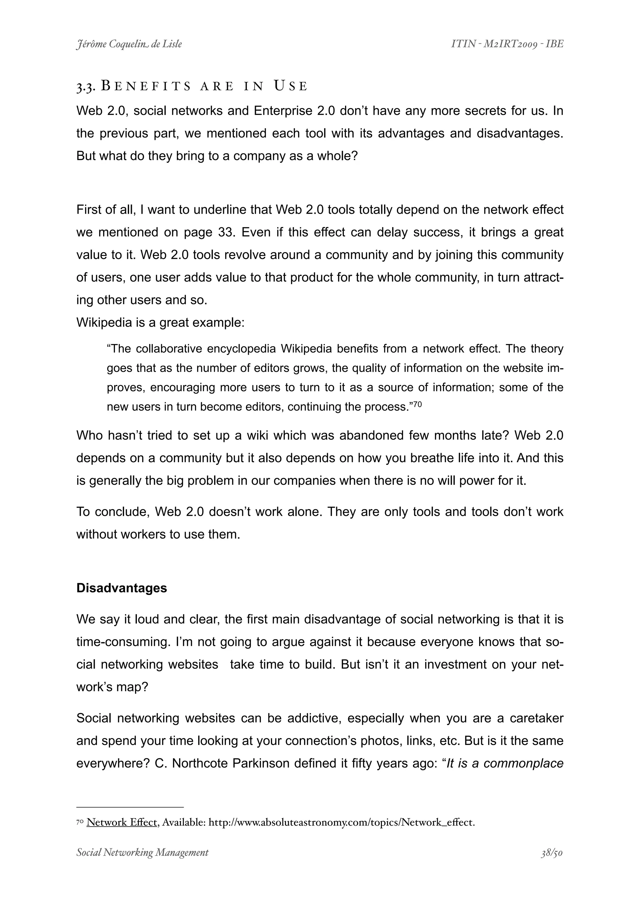 Jérôme Coquelin de Lisle
                         
                             ITIN - M2IRT2009 - IBE



3.3. B E N E F I T S        ARE IN         USE
Web 2.0, social networks and Enterprise 2.0 don’t have any more secrets for us. In
the previous part, we mentioned each tool with its advantages and disadvantages.
But what do they bring to a company as a whole?



First of all, I want to underline that Web 2.0 tools totally depend on the network effect
we mentioned on page 33. Even if this effect can delay success, it brings a great
value to it. Web 2.0 tools revolve around a community and by joining this community
of users, one user adds value to that product for the whole community, in turn attract-
ing other users and so.
Wikipedia is a great example:

         “The collaborative encyclopedia Wikipedia benefits from a network effect. The theory
         goes that as the number of editors grows, the quality of information on the website im-
         proves, encouraging more users to turn to it as a source of information; some of the
         new users in turn become editors, continuing the process.”70

Who hasn’t tried to set up a wiki which was abandoned few months late? Web 2.0
depends on a community but it also depends on how you breathe life into it. And this
is generally the big problem in our companies when there is no will power for it.

To conclude, Web 2.0 doesn’t work alone. They are only tools and tools don’t work
without workers to use them.



Disadvantages

We say it loud and clear, the first main disadvantage of social networking is that it is
time-consuming. I’m not going to argue against it because everyone knows that so-
cial networking websites take time to build. But isn’t it an investment on your net-
work’s map?

Social networking websites can be addictive, especially when you are a caretaker
and spend your time looking at your connection’s photos, links, etc. But is it the same
everywhere? C. Northcote Parkinson defined it fifty years ago: “It is a commonplace



70   Network Eﬀect, Available: http://www.absoluteastronomy.com/topics/Network_eﬀect.

Social Networking Management
                     
                                              38/50
 