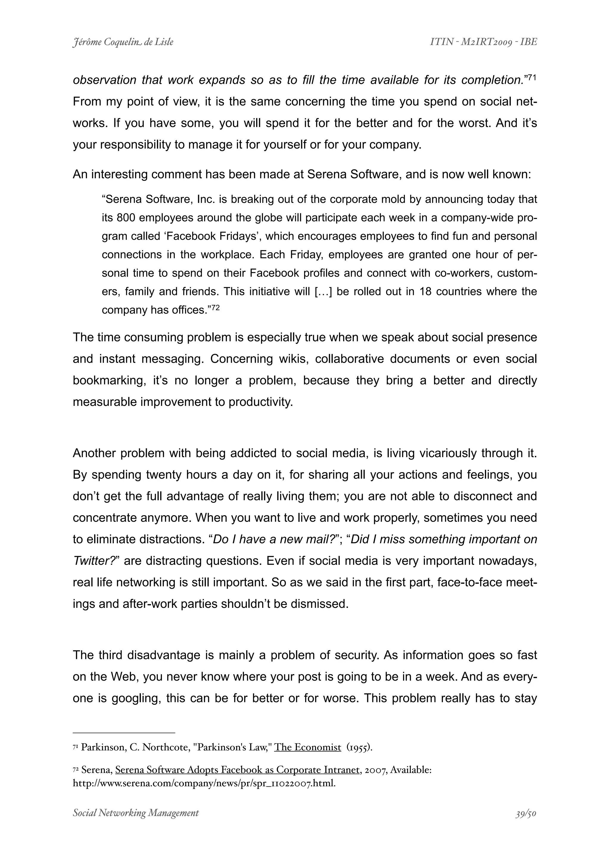Jérôme Coquelin de Lisle
                          
                            ITIN - M2IRT2009 - IBE


observation that work expands so as to fill the time available for its completion.”71
From my point of view, it is the same concerning the time you spend on social net-
works. If you have some, you will spend it for the better and for the worst. And it’s
your responsibility to manage it for yourself or for your company.

An interesting comment has been made at Serena Software, and is now well known:

         “Serena Software, Inc. is breaking out of the corporate mold by announcing today that
         its 800 employees around the globe will participate each week in a company-wide pro-
         gram called ‘Facebook Fridays’, which encourages employees to find fun and personal
         connections in the workplace. Each Friday, employees are granted one hour of per-
         sonal time to spend on their Facebook profiles and connect with co-workers, custom-
         ers, family and friends. This initiative will […] be rolled out in 18 countries where the
         company has offices.”72

The time consuming problem is especially true when we speak about social presence
and instant messaging. Concerning wikis, collaborative documents or even social
bookmarking, it’s no longer a problem, because they bring a better and directly
measurable improvement to productivity.



Another problem with being addicted to social media, is living vicariously through it.
By spending twenty hours a day on it, for sharing all your actions and feelings, you
don’t get the full advantage of really living them; you are not able to disconnect and
concentrate anymore. When you want to live and work properly, sometimes you need
to eliminate distractions. “Do I have a new mail?”; “Did I miss something important on
Twitter?” are distracting questions. Even if social media is very important nowadays,
real life networking is still important. So as we said in the first part, face-to-face meet-
ings and after-work parties shouldn’t be dismissed.



The third disadvantage is mainly a problem of security. As information goes so fast
on the Web, you never know where your post is going to be in a week. And as every-
one is googling, this can be for better or for worse. This problem really has to stay


71   Parkinson, C. Northcote, "Parkinson's Law," The Economist (1955).
72Serena, Serena Software Adopts Facebook as Corporate Intranet, 2007, Available:
http://www.serena.com/company/news/pr/spr_11022007.html.

Social Networking Management
                      
                                             39/50
 