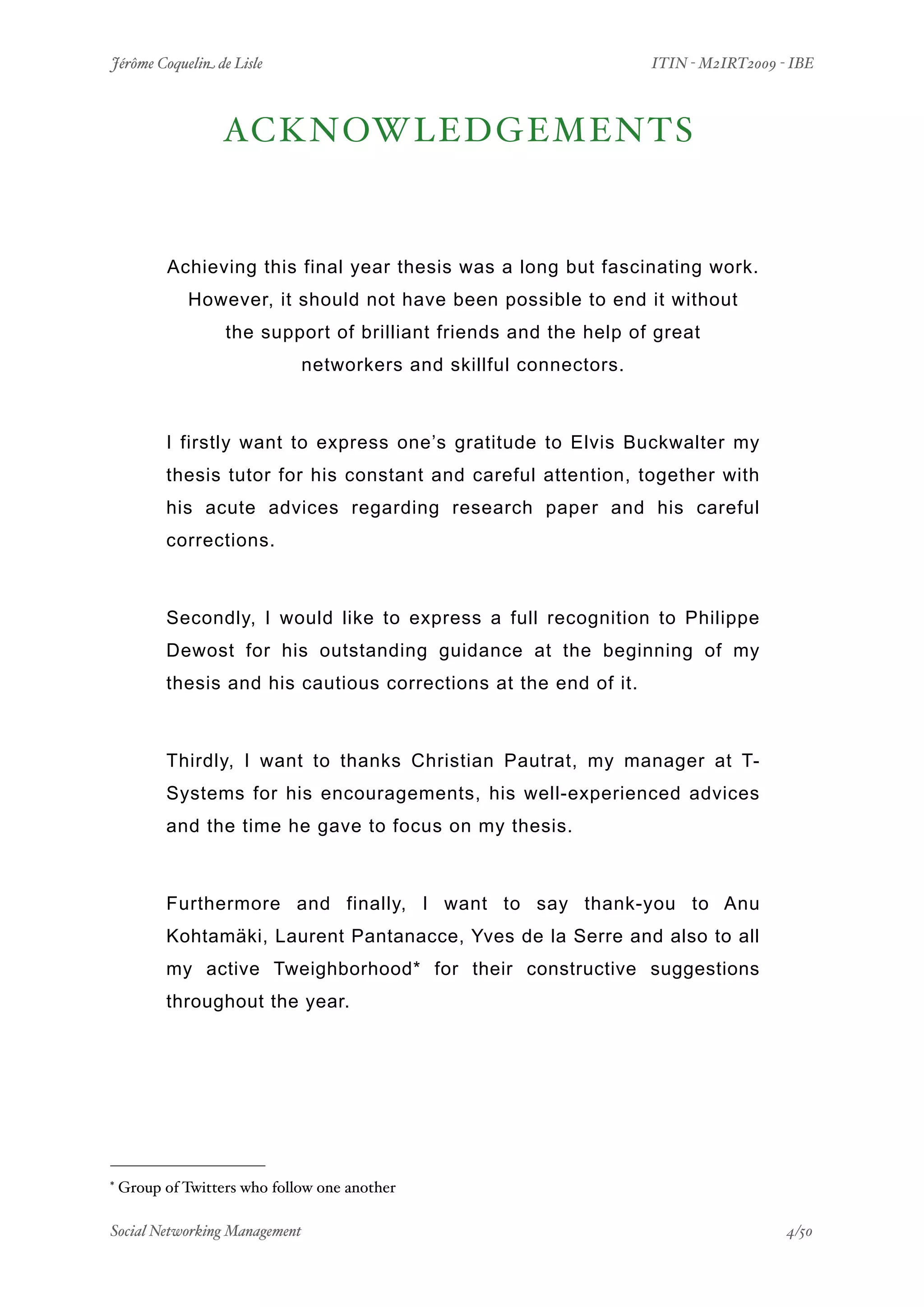 Jérôme Coquelin de Lisle
                      
                    ITIN - M2IRT2009 - IBE



                   ACKNOWLEDGEMENTS*


           Achieving this final year thesis was a long but fascinating work.
              However, it should not have been possible to end it without
                   the support of brilliant friends and the help of great
                              networkers and skillful connectors.



          I firstly want to express one’s gratitude to Elvis Buckwalter my
          thesis tutor for his constant and careful attention, together with
          his acute advices regarding research paper and his careful
          corrections.



          Secondly, I would like to express a full recognition to Philippe
          Dewost for his outstanding guidance at the beginning of my
          thesis and his cautious corrections at the end of it.



          Thirdly, I want to thanks Christian Pautrat, my manager at T-
          Systems for his encouragements, his well-experienced advices
          and the time he gave to focus on my thesis.



          Furthermore and finally, I want to say thank-you to Anu
          Kohtamäki, Laurent Pantanacce, Yves de la Serre and also to all
          my active Tweighborhood* for their constructive suggestions
          throughout the year.




*   Group of Twitters who follow one another

Social Networking Management
                  
                                      4/50
 