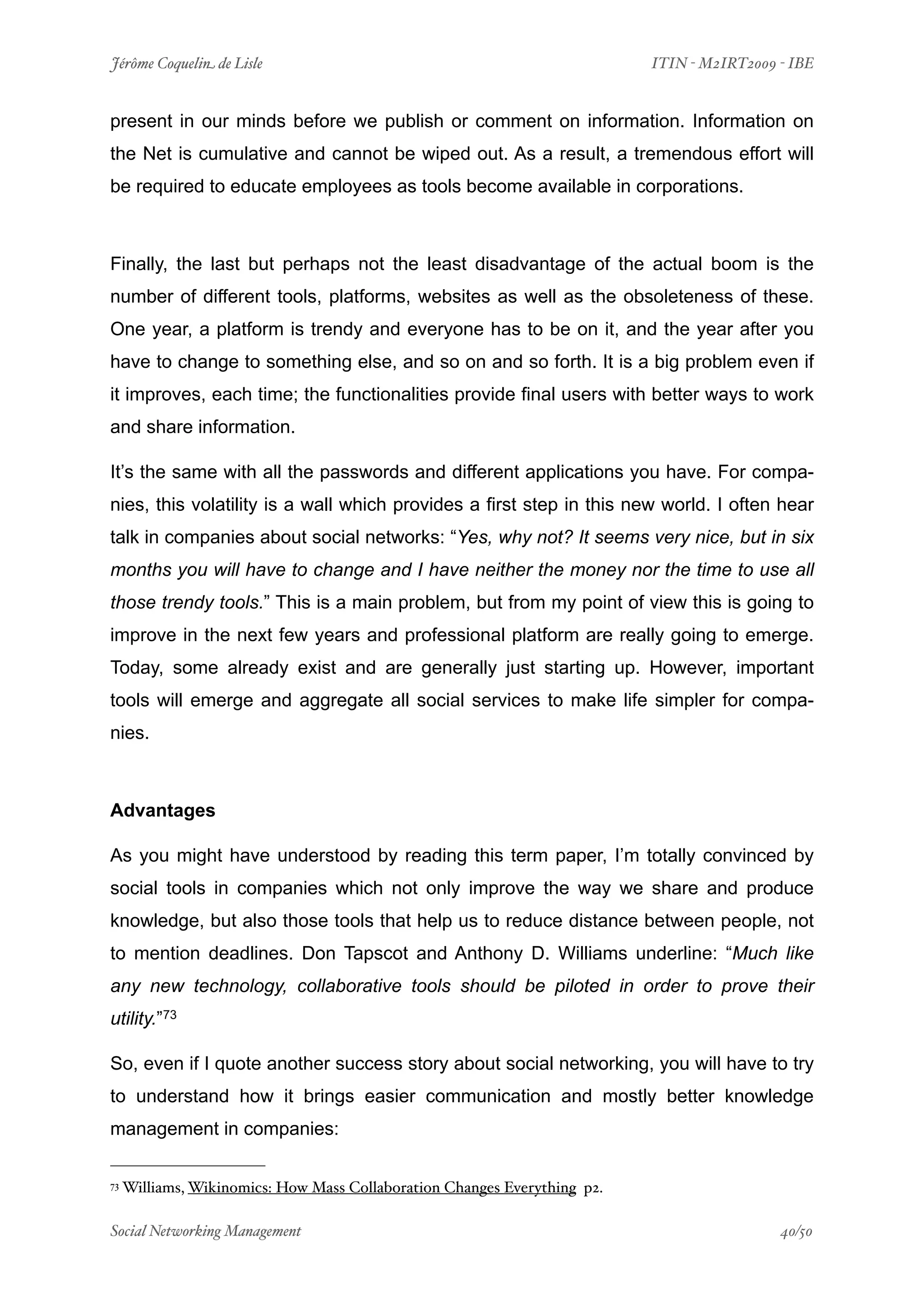 Jérôme Coquelin de Lisle
                        
                         ITIN - M2IRT2009 - IBE


present in our minds before we publish or comment on information. Information on
the Net is cumulative and cannot be wiped out. As a result, a tremendous effort will
be required to educate employees as tools become available in corporations.



Finally, the last but perhaps not the least disadvantage of the actual boom is the
number of different tools, platforms, websites as well as the obsoleteness of these.
One year, a platform is trendy and everyone has to be on it, and the year after you
have to change to something else, and so on and so forth. It is a big problem even if
it improves, each time; the functionalities provide final users with better ways to work
and share information.

It’s the same with all the passwords and different applications you have. For compa-
nies, this volatility is a wall which provides a first step in this new world. I often hear
talk in companies about social networks: “Yes, why not? It seems very nice, but in six
months you will have to change and I have neither the money nor the time to use all
those trendy tools.” This is a main problem, but from my point of view this is going to
improve in the next few years and professional platform are really going to emerge.
Today, some already exist and are generally just starting up. However, important
tools will emerge and aggregate all social services to make life simpler for compa-
nies.



Advantages

As you might have understood by reading this term paper, I’m totally convinced by
social tools in companies which not only improve the way we share and produce
knowledge, but also those tools that help us to reduce distance between people, not
to mention deadlines. Don Tapscot and Anthony D. Williams underline: “Much like
any new technology, collaborative tools should be piloted in order to prove their
utility.”73

So, even if I quote another success story about social networking, you will have to try
to understand how it brings easier communication and mostly better knowledge
management in companies:

73   Williams, Wikinomics: How Mass Collaboration Changes Everything p2.

Social Networking Management
                    
                                          40/50
 