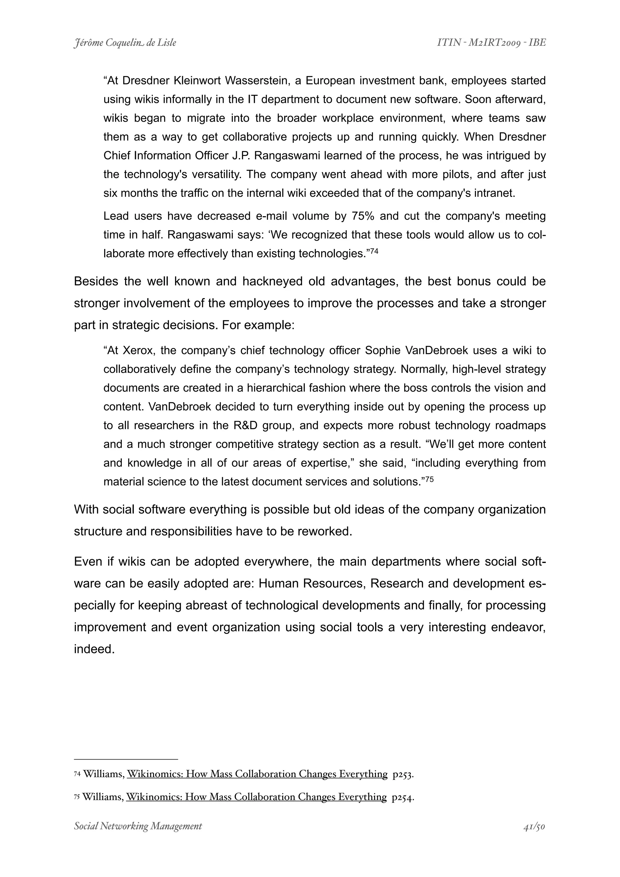 Jérôme Coquelin de Lisle
                        
                            ITIN - M2IRT2009 - IBE


         “At Dresdner Kleinwort Wasserstein, a European investment bank, employees started
         using wikis informally in the IT department to document new software. Soon afterward,
         wikis began to migrate into the broader workplace environment, where teams saw
         them as a way to get collaborative projects up and running quickly. When Dresdner
         Chief Information Officer J.P. Rangaswami learned of the process, he was intrigued by
         the technology's versatility. The company went ahead with more pilots, and after just
         six months the traffic on the internal wiki exceeded that of the company's intranet.

         Lead users have decreased e-mail volume by 75% and cut the company's meeting
         time in half. Rangaswami says: ‘We recognized that these tools would allow us to col-
         laborate more effectively than existing technologies.”74

Besides the well known and hackneyed old advantages, the best bonus could be
stronger involvement of the employees to improve the processes and take a stronger
part in strategic decisions. For example:

         “At Xerox, the company’s chief technology officer Sophie VanDebroek uses a wiki to
         collaboratively define the company’s technology strategy. Normally, high-level strategy
         documents are created in a hierarchical fashion where the boss controls the vision and
         content. VanDebroek decided to turn everything inside out by opening the process up
         to all researchers in the R&D group, and expects more robust technology roadmaps
         and a much stronger competitive strategy section as a result. “We’ll get more content
         and knowledge in all of our areas of expertise,” she said, “including everything from
         material science to the latest document services and solutions.”75

With social software everything is possible but old ideas of the company organization
structure and responsibilities have to be reworked.

Even if wikis can be adopted everywhere, the main departments where social soft-
ware can be easily adopted are: Human Resources, Research and development es-
pecially for keeping abreast of technological developments and finally, for processing
improvement and event organization using social tools a very interesting endeavor,
indeed.




74   Williams, Wikinomics: How Mass Collaboration Changes Everything p253.
75   Williams, Wikinomics: How Mass Collaboration Changes Everything p254.

Social Networking Management
                    
                                              41/50
 