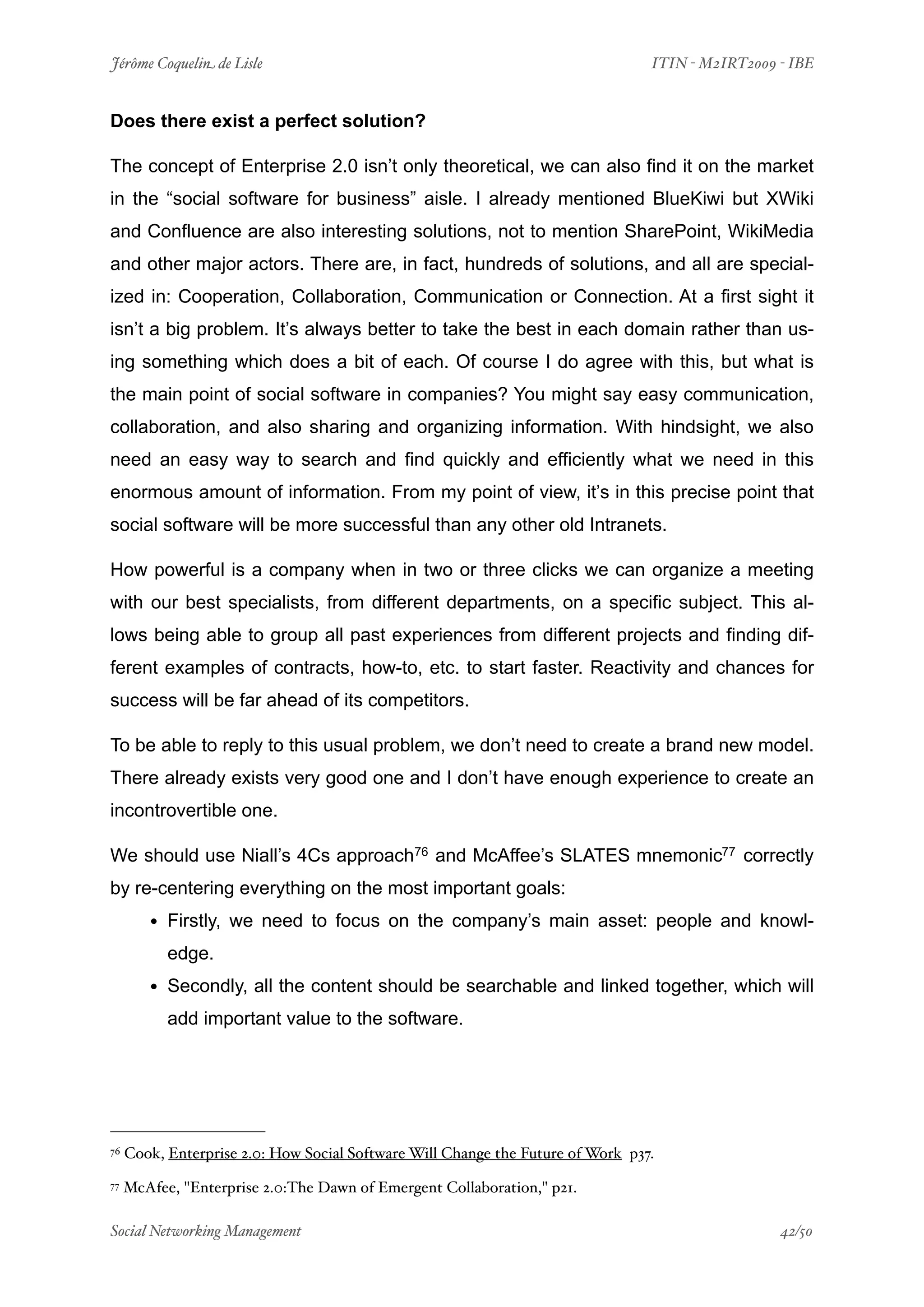 Jérôme Coquelin de Lisle
                          
                             ITIN - M2IRT2009 - IBE


Does there exist a perfect solution?

The concept of Enterprise 2.0 isn’t only theoretical, we can also find it on the market
in the “social software for business” aisle. I already mentioned BlueKiwi but XWiki
and Confluence are also interesting solutions, not to mention SharePoint, WikiMedia
and other major actors. There are, in fact, hundreds of solutions, and all are special-
ized in: Cooperation, Collaboration, Communication or Connection. At a first sight it
isn’t a big problem. It’s always better to take the best in each domain rather than us-
ing something which does a bit of each. Of course I do agree with this, but what is
the main point of social software in companies? You might say easy communication,
collaboration, and also sharing and organizing information. With hindsight, we also
need an easy way to search and find quickly and efficiently what we need in this
enormous amount of information. From my point of view, it’s in this precise point that
social software will be more successful than any other old Intranets.

How powerful is a company when in two or three clicks we can organize a meeting
with our best specialists, from different departments, on a specific subject. This al-
lows being able to group all past experiences from different projects and finding dif-
ferent examples of contracts, how-to, etc. to start faster. Reactivity and chances for
success will be far ahead of its competitors.

To be able to reply to this usual problem, we don’t need to create a brand new model.
There already exists very good one and I don’t have enough experience to create an
incontrovertible one.

We should use Niall’s 4Cs approach76 and McAffee’s SLATES mnemonic77 correctly
by re-centering everything on the most important goals:
        • Firstly, we need to focus on the company’s main asset: people and knowl-
           edge.
        • Secondly, all the content should be searchable and linked together, which will
           add important value to the software.




76   Cook, Enterprise 2.0: How Social Software Will Change the Future of Work p37.
77   McAfee, "Enterprise 2.0:The Dawn of Emergent Collaboration," p21.

Social Networking Management
                      
                                              42/50
 