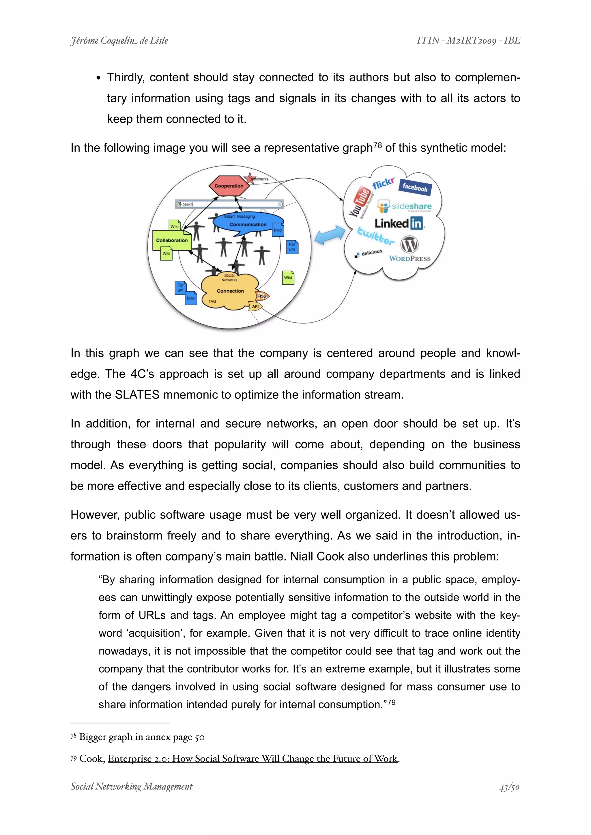Jérôme Coquelin de Lisle
                          
                             ITIN - M2IRT2009 - IBE


        • Thirdly, content should stay connected to its authors but also to complemen-
           tary information using tags and signals in its changes with to all its actors to
           keep them connected to it.

In the following image you will see a representative graph78 of this synthetic model:




In this graph we can see that the company is centered around people and knowl-
edge. The 4C’s approach is set up all around company departments and is linked
with the SLATES mnemonic to optimize the information stream.

In addition, for internal and secure networks, an open door should be set up. It’s
through these doors that popularity will come about, depending on the business
model. As everything is getting social, companies should also build communities to
be more effective and especially close to its clients, customers and partners.

However, public software usage must be very well organized. It doesn’t allowed us-
ers to brainstorm freely and to share everything. As we said in the introduction, in-
formation is often company’s main battle. Niall Cook also underlines this problem:
         “By sharing information designed for internal consumption in a public space, employ-
         ees can unwittingly expose potentially sensitive information to the outside world in the
         form of URLs and tags. An employee might tag a competitor’s website with the key-
         word ‘acquisition’, for example. Given that it is not very difficult to trace online identity
         nowadays, it is not impossible that the competitor could see that tag and work out the
         company that the contributor works for. It’s an extreme example, but it illustrates some
         of the dangers involved in using social software designed for mass consumer use to
         share information intended purely for internal consumption.” 79

78   Bigger graph in annex page 50
79   Cook, Enterprise 2.0: How Social Software Will Change the Future of Work.

Social Networking Management
                      
                                              43/50
 