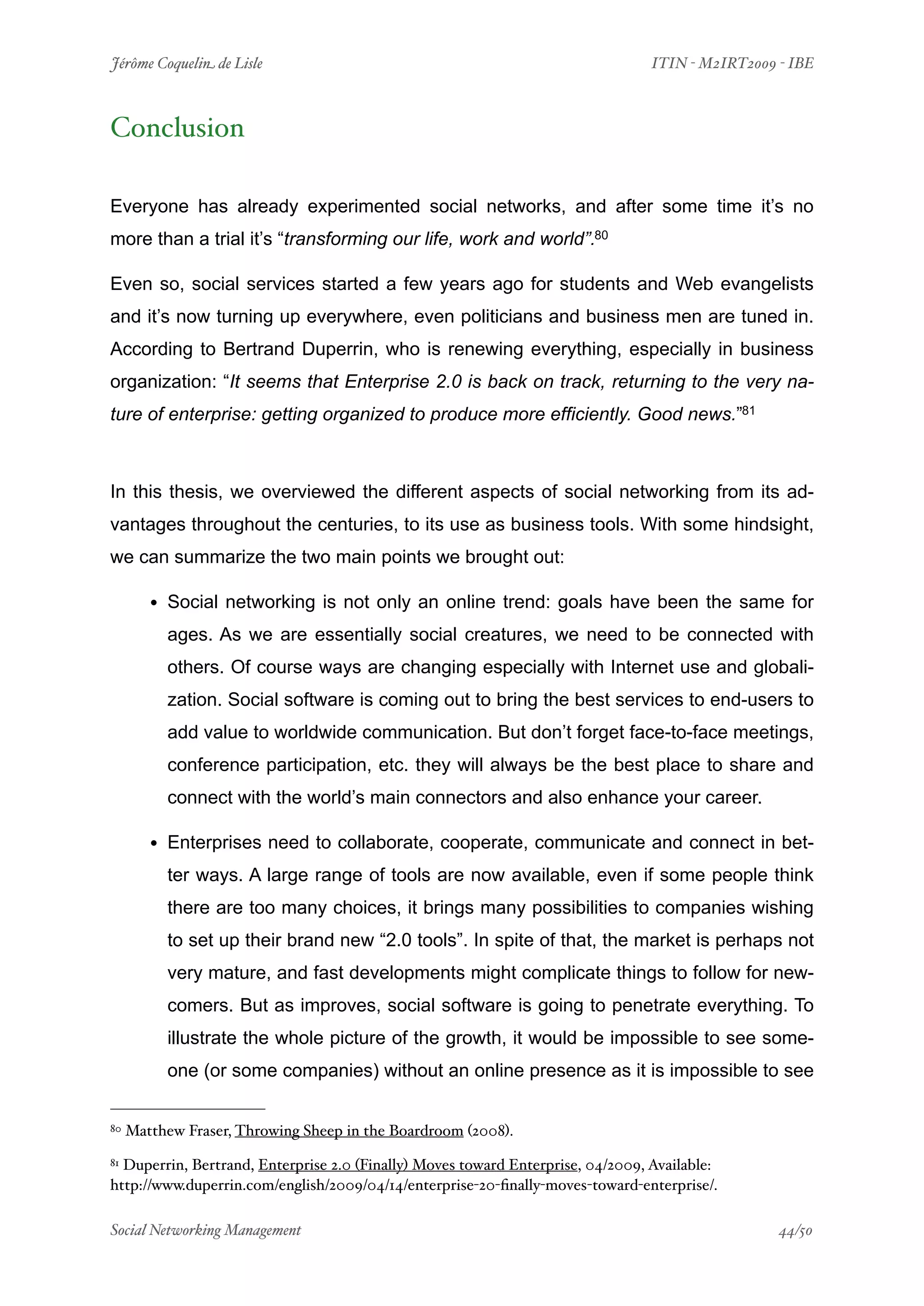 Jérôme Coquelin de Lisle
                        
                               ITIN - M2IRT2009 - IBE



Conclusion

Everyone has already experimented social networks, and after some time it’s no
more than a trial it’s “transforming our life, work and world”.80

Even so, social services started a few years ago for students and Web evangelists
and it’s now turning up everywhere, even politicians and business men are tuned in.
According to Bertrand Duperrin, who is renewing everything, especially in business
organization: “It seems that Enterprise 2.0 is back on track, returning to the very na-
ture of enterprise: getting organized to produce more efficiently. Good news.”81



In this thesis, we overviewed the different aspects of social networking from its ad-
vantages throughout the centuries, to its use as business tools. With some hindsight,
we can summarize the two main points we brought out:

        • Social networking is not only an online trend: goals have been the same for
          ages. As we are essentially social creatures, we need to be connected with
          others. Of course ways are changing especially with Internet use and globali-
          zation. Social software is coming out to bring the best services to end-users to
          add value to worldwide communication. But don’t forget face-to-face meetings,
          conference participation, etc. they will always be the best place to share and
          connect with the world’s main connectors and also enhance your career.

        • Enterprises need to collaborate, cooperate, communicate and connect in bet-
          ter ways. A large range of tools are now available, even if some people think
          there are too many choices, it brings many possibilities to companies wishing
          to set up their brand new “2.0 tools”. In spite of that, the market is perhaps not
          very mature, and fast developments might complicate things to follow for new-
          comers. But as improves, social software is going to penetrate everything. To
          illustrate the whole picture of the growth, it would be impossible to see some-
          one (or some companies) without an online presence as it is impossible to see

80   Matthew Fraser, Throwing Sheep in the Boardroom (2008).
81Duperrin, Bertrand, Enterprise 2.0 (Finally) Moves toward Enterprise, 04/2009, Available:
http://www.duperrin.com/english/2009/04/14/enterprise-20-ﬁnally-moves-toward-enterprise/.

Social Networking Management
                    
                                                44/50
 