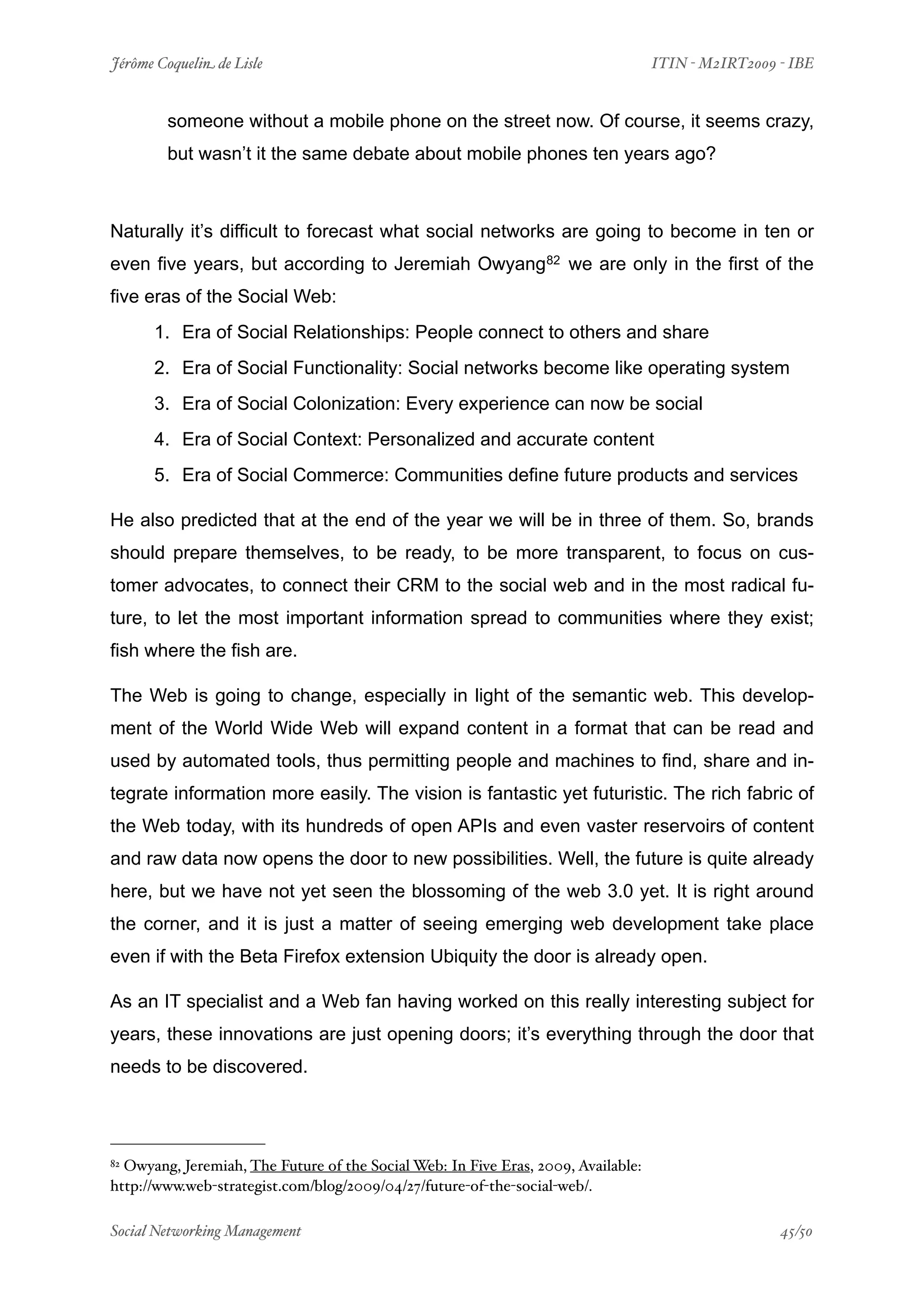 Jérôme Coquelin de Lisle
                        
                                 ITIN - M2IRT2009 - IBE


        someone without a mobile phone on the street now. Of course, it seems crazy,
        but wasn’t it the same debate about mobile phones ten years ago?



Naturally it’s difficult to forecast what social networks are going to become in ten or
even five years, but according to Jeremiah Owyang82 we are only in the first of the
five eras of the Social Web:
      1. Era of Social Relationships: People connect to others and share
      2. Era of Social Functionality: Social networks become like operating system
      3. Era of Social Colonization: Every experience can now be social
      4. Era of Social Context: Personalized and accurate content
      5. Era of Social Commerce: Communities define future products and services

He also predicted that at the end of the year we will be in three of them. So, brands
should prepare themselves, to be ready, to be more transparent, to focus on cus-
tomer advocates, to connect their CRM to the social web and in the most radical fu-
ture, to let the most important information spread to communities where they exist;
fish where the fish are.

The Web is going to change, especially in light of the semantic web. This develop-
ment of the World Wide Web will expand content in a format that can be read and
used by automated tools, thus permitting people and machines to find, share and in-
tegrate information more easily. The vision is fantastic yet futuristic. The rich fabric of
the Web today, with its hundreds of open APIs and even vaster reservoirs of content
and raw data now opens the door to new possibilities. Well, the future is quite already
here, but we have not yet seen the blossoming of the web 3.0 yet. It is right around
the corner, and it is just a matter of seeing emerging web development take place
even if with the Beta Firefox extension Ubiquity the door is already open.

As an IT specialist and a Web fan having worked on this really interesting subject for
years, these innovations are just opening doors; it’s everything through the door that
needs to be discovered.




82Owyang, Jeremiah, The Future of the Social Web: In Five Eras, 2009, Available:
http://www.web-strategist.com/blog/2009/04/27/future-of-the-social-web/.

Social Networking Management
                    
                                                  45/50
 