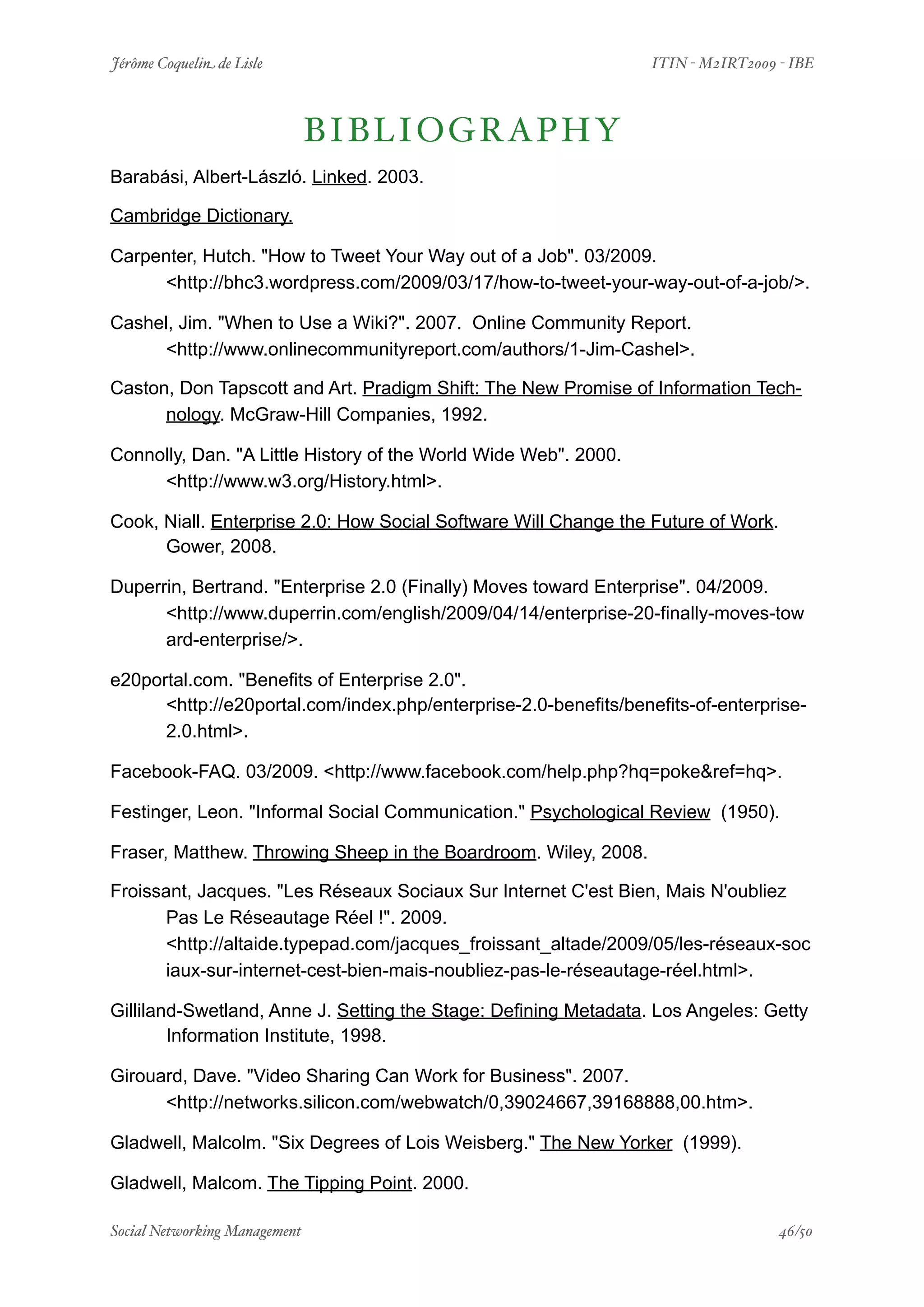 Jérôme Coquelin de Lisle
                
                        ITIN - M2IRT2009 - IBE



                            B I B L IOGRAPHY
Barabási, Albert-László. Linked. 2003.

Cambridge Dictionary.

Carpenter, Hutch. "How to Tweet Your Way out of a Job". 03/2009.
     <http://bhc3.wordpress.com/2009/03/17/how-to-tweet-your-way-out-of-a-job/>.

Cashel, Jim. "When to Use a Wiki?". 2007. Online Community Report.
     <http://www.onlinecommunityreport.com/authors/1-Jim-Cashel>.

Caston, Don Tapscott and Art. Pradigm Shift: The New Promise of Information Tech-
      nology. McGraw-Hill Companies, 1992.

Connolly, Dan. "A Little History of the World Wide Web". 2000.
     <http://www.w3.org/History.html>.

Cook, Niall. Enterprise 2.0: How Social Software Will Change the Future of Work.
      Gower, 2008.

Duperrin, Bertrand. "Enterprise 2.0 (Finally) Moves toward Enterprise". 04/2009.
      <http://www.duperrin.com/english/2009/04/14/enterprise-20-finally-moves-tow
      ard-enterprise/>.

e20portal.com. "Benefits of Enterprise 2.0".
      <http://e20portal.com/index.php/enterprise-2.0-benefits/benefits-of-enterprise-
      2.0.html>.

Facebook-FAQ. 03/2009. <http://www.facebook.com/help.php?hq=poke&ref=hq>.

Festinger, Leon. "Informal Social Communication." Psychological Review (1950).

Fraser, Matthew. Throwing Sheep in the Boardroom. Wiley, 2008.

Froissant, Jacques. "Les Réseaux Sociaux Sur Internet C'est Bien, Mais N'oubliez
      Pas Le Réseautage Réel !". 2009.
      <http://altaide.typepad.com/jacques_froissant_altade/2009/05/les-réseaux-soc
      iaux-sur-internet-cest-bien-mais-noubliez-pas-le-réseautage-réel.html>.

Gilliland-Swetland, Anne J. Setting the Stage: Defining Metadata. Los Angeles: Getty
        Information Institute, 1998.

Girouard, Dave. "Video Sharing Can Work for Business". 2007.
      <http://networks.silicon.com/webwatch/0,39024667,39168888,00.htm>.

Gladwell, Malcolm. "Six Degrees of Lois Weisberg." The New Yorker (1999).

Gladwell, Malcom. The Tipping Point. 2000.

Social Networking Management
            
                                         46/50
 