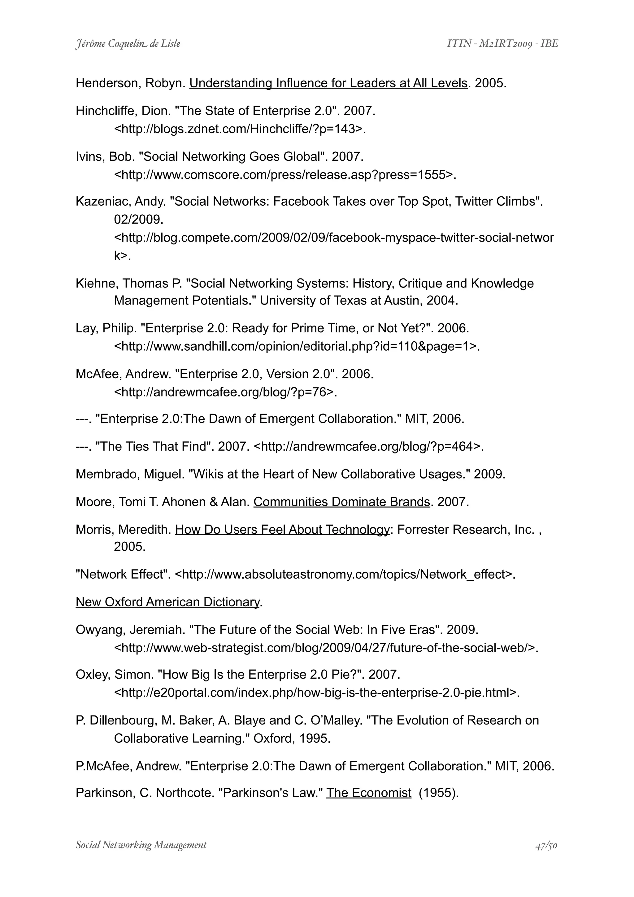 Jérôme Coquelin de Lisle
                
                       ITIN - M2IRT2009 - IBE


Henderson, Robyn. Understanding Influence for Leaders at All Levels. 2005.

Hinchcliffe, Dion. "The State of Enterprise 2.0". 2007.
      <http://blogs.zdnet.com/Hinchcliffe/?p=143>.

Ivins, Bob. "Social Networking Goes Global". 2007.
        <http://www.comscore.com/press/release.asp?press=1555>.

Kazeniac, Andy. "Social Networks: Facebook Takes over Top Spot, Twitter Climbs".
      02/2009.
      <http://blog.compete.com/2009/02/09/facebook-myspace-twitter-social-networ
      k>.

Kiehne, Thomas P. "Social Networking Systems: History, Critique and Knowledge
      Management Potentials." University of Texas at Austin, 2004.

Lay, Philip. "Enterprise 2.0: Ready for Prime Time, or Not Yet?". 2006.
      <http://www.sandhill.com/opinion/editorial.php?id=110&page=1>.

McAfee, Andrew. "Enterprise 2.0, Version 2.0". 2006.
     <http://andrewmcafee.org/blog/?p=76>.

---. "Enterprise 2.0:The Dawn of Emergent Collaboration." MIT, 2006.

---. "The Ties That Find". 2007. <http://andrewmcafee.org/blog/?p=464>.

Membrado, Miguel. "Wikis at the Heart of New Collaborative Usages." 2009.

Moore, Tomi T. Ahonen & Alan. Communities Dominate Brands. 2007.

Morris, Meredith. How Do Users Feel About Technology: Forrester Research, Inc. ,
       2005.

"Network Effect". <http://www.absoluteastronomy.com/topics/Network_effect>.

New Oxford American Dictionary.

Owyang, Jeremiah. "The Future of the Social Web: In Five Eras". 2009.
     <http://www.web-strategist.com/blog/2009/04/27/future-of-the-social-web/>.

Oxley, Simon. "How Big Is the Enterprise 2.0 Pie?". 2007.
       <http://e20portal.com/index.php/how-big-is-the-enterprise-2.0-pie.html>.

P. Dillenbourg, M. Baker, A. Blaye and C. O’Malley. "The Evolution of Research on
        Collaborative Learning." Oxford, 1995.

P.McAfee, Andrew. "Enterprise 2.0:The Dawn of Emergent Collaboration." MIT, 2006.

Parkinson, C. Northcote. "Parkinson's Law." The Economist (1955).



Social Networking Management
            
                                        47/50
 