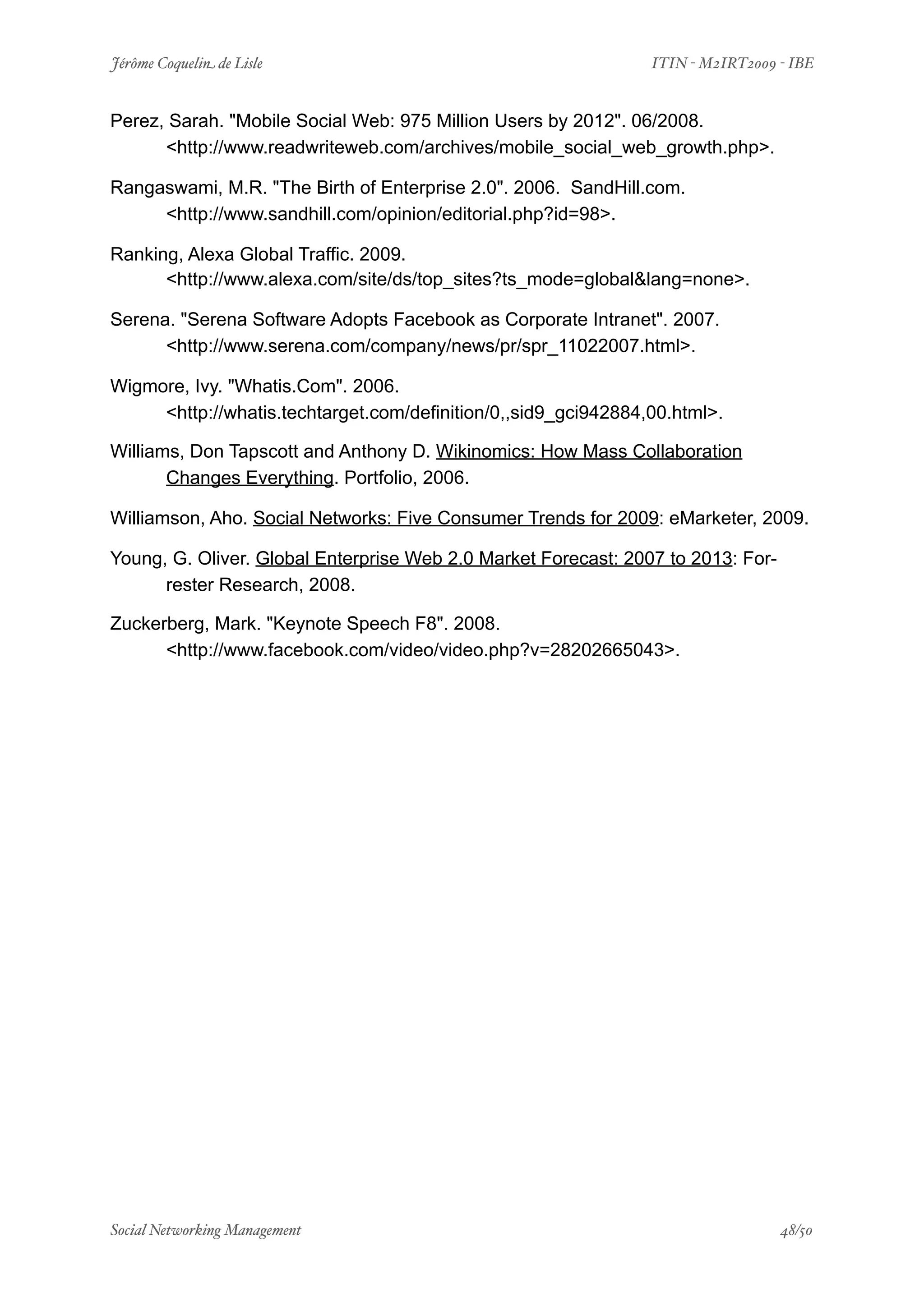 Jérôme Coquelin de Lisle
              
                        ITIN - M2IRT2009 - IBE


Perez, Sarah. "Mobile Social Web: 975 Million Users by 2012". 06/2008.
      <http://www.readwriteweb.com/archives/mobile_social_web_growth.php>.

Rangaswami, M.R. "The Birth of Enterprise 2.0". 2006. SandHill.com.
     <http://www.sandhill.com/opinion/editorial.php?id=98>.

Ranking, Alexa Global Traffic. 2009.
      <http://www.alexa.com/site/ds/top_sites?ts_mode=global&lang=none>.

Serena. "Serena Software Adopts Facebook as Corporate Intranet". 2007.
      <http://www.serena.com/company/news/pr/spr_11022007.html>.

Wigmore, Ivy. "Whatis.Com". 2006.
     <http://whatis.techtarget.com/definition/0,,sid9_gci942884,00.html>.

Williams, Don Tapscott and Anthony D. Wikinomics: How Mass Collaboration
       Changes Everything. Portfolio, 2006.

Williamson, Aho. Social Networks: Five Consumer Trends for 2009: eMarketer, 2009.

Young, G. Oliver. Global Enterprise Web 2.0 Market Forecast: 2007 to 2013: For-
      rester Research, 2008.

Zuckerberg, Mark. "Keynote Speech F8". 2008.
      <http://www.facebook.com/video/video.php?v=28202665043>.




Social Networking Management
          
                                          48/50
 
