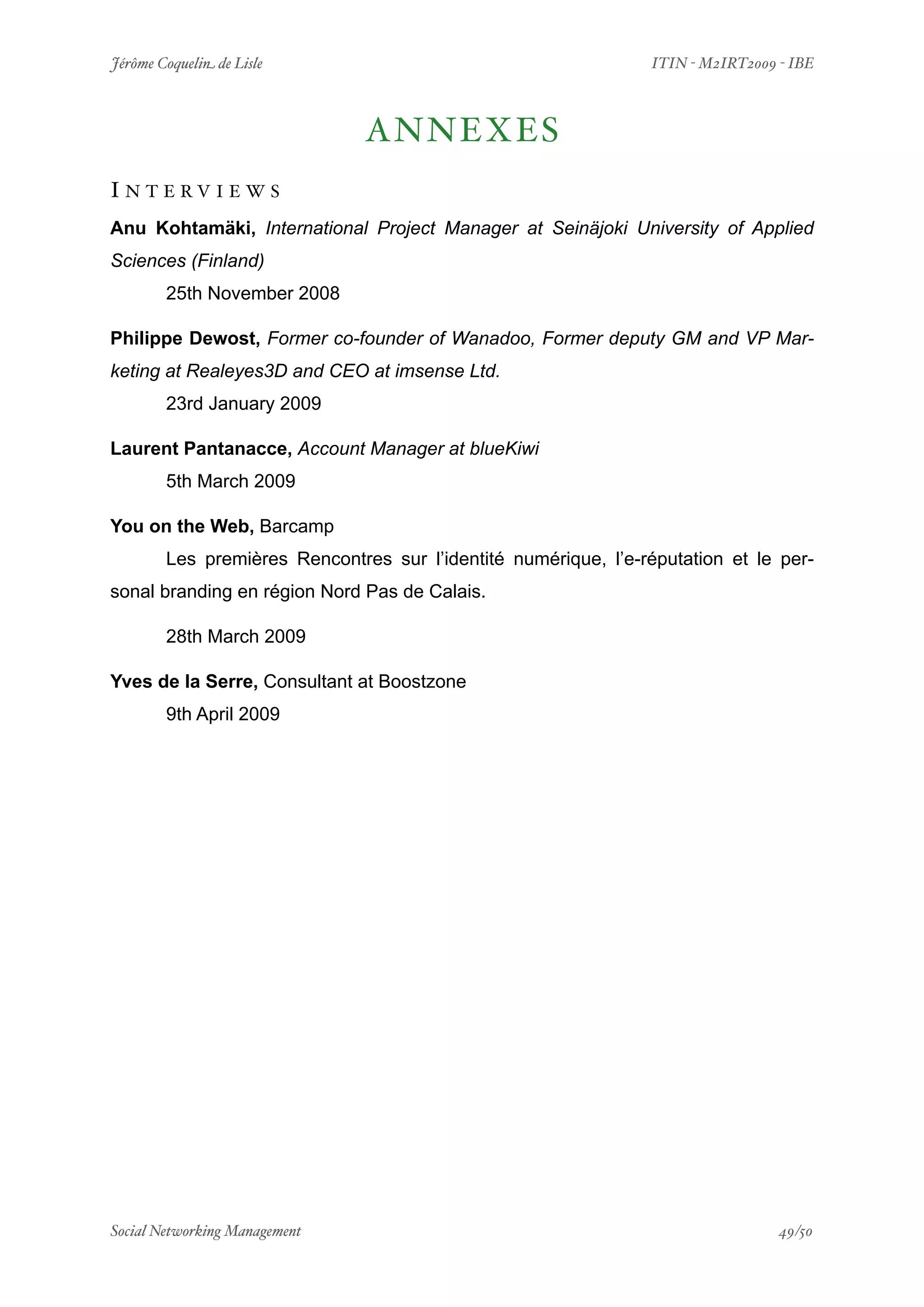 Jérôme Coquelin de Lisle
               
                       ITIN - M2IRT2009 - IBE



                                ANNEXES
I N T E RV I E W S
Anu Kohtamäki, International Project Manager at Seinäjoki University of Applied
Sciences (Finland)
        25th November 2008

Philippe Dewost, Former co-founder of Wanadoo, Former deputy GM and VP Mar-
keting at Realeyes3D and CEO at imsense Ltd.
        23rd January 2009

Laurent Pantanacce, Account Manager at blueKiwi
        5th March 2009

You on the Web, Barcamp
        Les premières Rencontres sur l’identité numérique, l’e-réputation et le per-
sonal branding en région Nord Pas de Calais.

        28th March 2009

Yves de la Serre, Consultant at Boostzone
        9th April 2009




Social Networking Management
           
                                        49/50
 