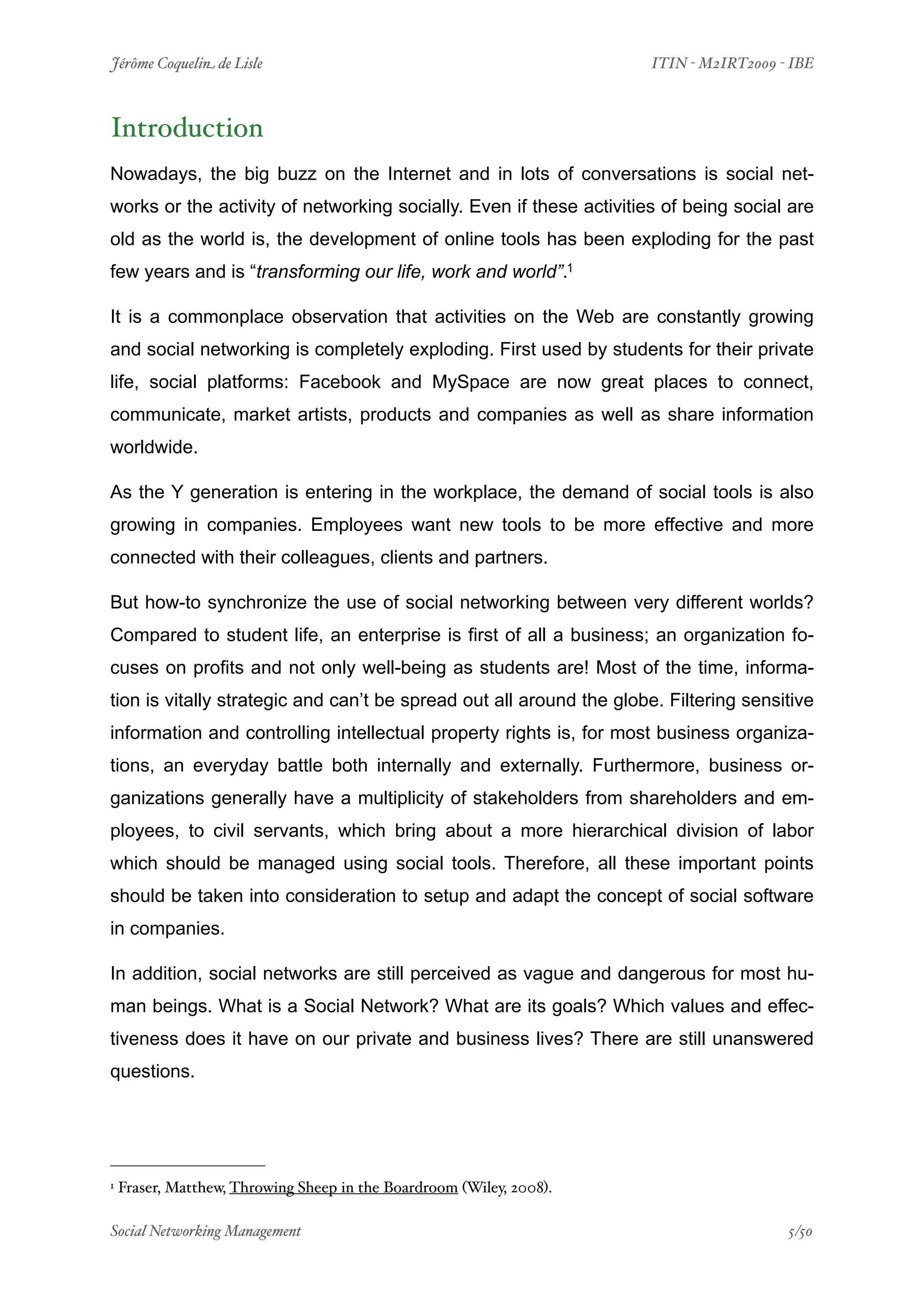 Jérôme Coquelin de Lisle
                         
                   ITIN - M2IRT2009 - IBE



Introduction
Nowadays, the big buzz on the Internet and in lots of conversations is social net-
works or the activity of networking socially. Even if these activities of being social are
old as the world is, the development of online tools has been exploding for the past
few years and is “transforming our life, work and world”.1

It is a commonplace observation that activities on the Web are constantly growing
and social networking is completely exploding. First used by students for their private
life, social platforms: Facebook and MySpace are now great places to connect,
communicate, market artists, products and companies as well as share information
worldwide.

As the Y generation is entering in the workplace, the demand of social tools is also
growing in companies. Employees want new tools to be more effective and more
connected with their colleagues, clients and partners.

But how-to synchronize the use of social networking between very different worlds?
Compared to student life, an enterprise is first of all a business; an organization fo-
cuses on profits and not only well-being as students are! Most of the time, informa-
tion is vitally strategic and can’t be spread out all around the globe. Filtering sensitive
information and controlling intellectual property rights is, for most business organiza-
tions, an everyday battle both internally and externally. Furthermore, business or-
ganizations generally have a multiplicity of stakeholders from shareholders and em-
ployees, to civil servants, which bring about a more hierarchical division of labor
which should be managed using social tools. Therefore, all these important points
should be taken into consideration to setup and adapt the concept of social software
in companies.

In addition, social networks are still perceived as vague and dangerous for most hu-
man beings. What is a Social Network? What are its goals? Which values and effec-
tiveness does it have on our private and business lives? There are still unanswered
questions.




1   Fraser, Matthew, Throwing Sheep in the Boardroom (Wiley, 2008).

Social Networking Management
                     
                                     5/50
 