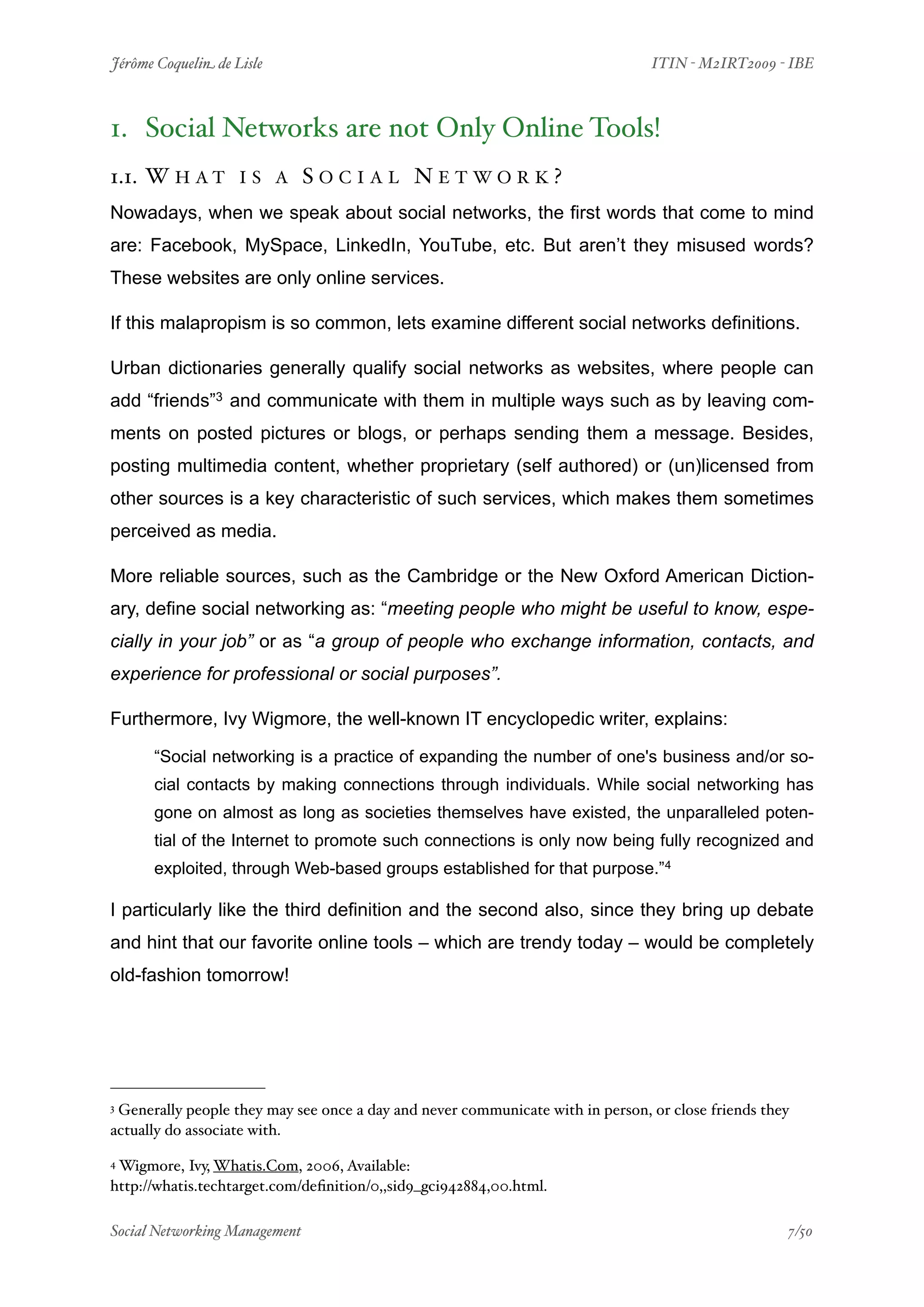 Jérôme Coquelin de Lisle
                        
                              ITIN - M2IRT2009 - IBE



1. Social Networks are not Only Online Tools!
1.1. W H A T       IS A     SOCIAL NETWORK?
Nowadays, when we speak about social networks, the first words that come to mind
are: Facebook, MySpace, LinkedIn, YouTube, etc. But aren’t they misused words?
These websites are only online services.

If this malapropism is so common, lets examine different social networks definitions.

Urban dictionaries generally qualify social networks as websites, where people can
add “friends”3 and communicate with them in multiple ways such as by leaving com-
ments on posted pictures or blogs, or perhaps sending them a message. Besides,
posting multimedia content, whether proprietary (self authored) or (un)licensed from
other sources is a key characteristic of such services, which makes them sometimes
perceived as media.

More reliable sources, such as the Cambridge or the New Oxford American Diction-
ary, define social networking as: “meeting people who might be useful to know, espe-
cially in your job” or as “a group of people who exchange information, contacts, and
experience for professional or social purposes”.

Furthermore, Ivy Wigmore, the well-known IT encyclopedic writer, explains:

      “Social networking is a practice of expanding the number of one's business and/or so-
      cial contacts by making connections through individuals. While social networking has
      gone on almost as long as societies themselves have existed, the unparalleled poten-
      tial of the Internet to promote such connections is only now being fully recognized and
      exploited, through Web-based groups established for that purpose.”4

I particularly like the third definition and the second also, since they bring up debate
and hint that our favorite online tools – which are trendy today – would be completely
old-fashion tomorrow!




3Generally people they may see once a day and never communicate with in person, or close friends they
actually do associate with.

4Wigmore, Ivy, Whatis.Com, 2006, Available:
http://whatis.techtarget.com/deﬁnition/0,,sid9_gci942884,00.html.

Social Networking Management
                    
                                                  7/50
 