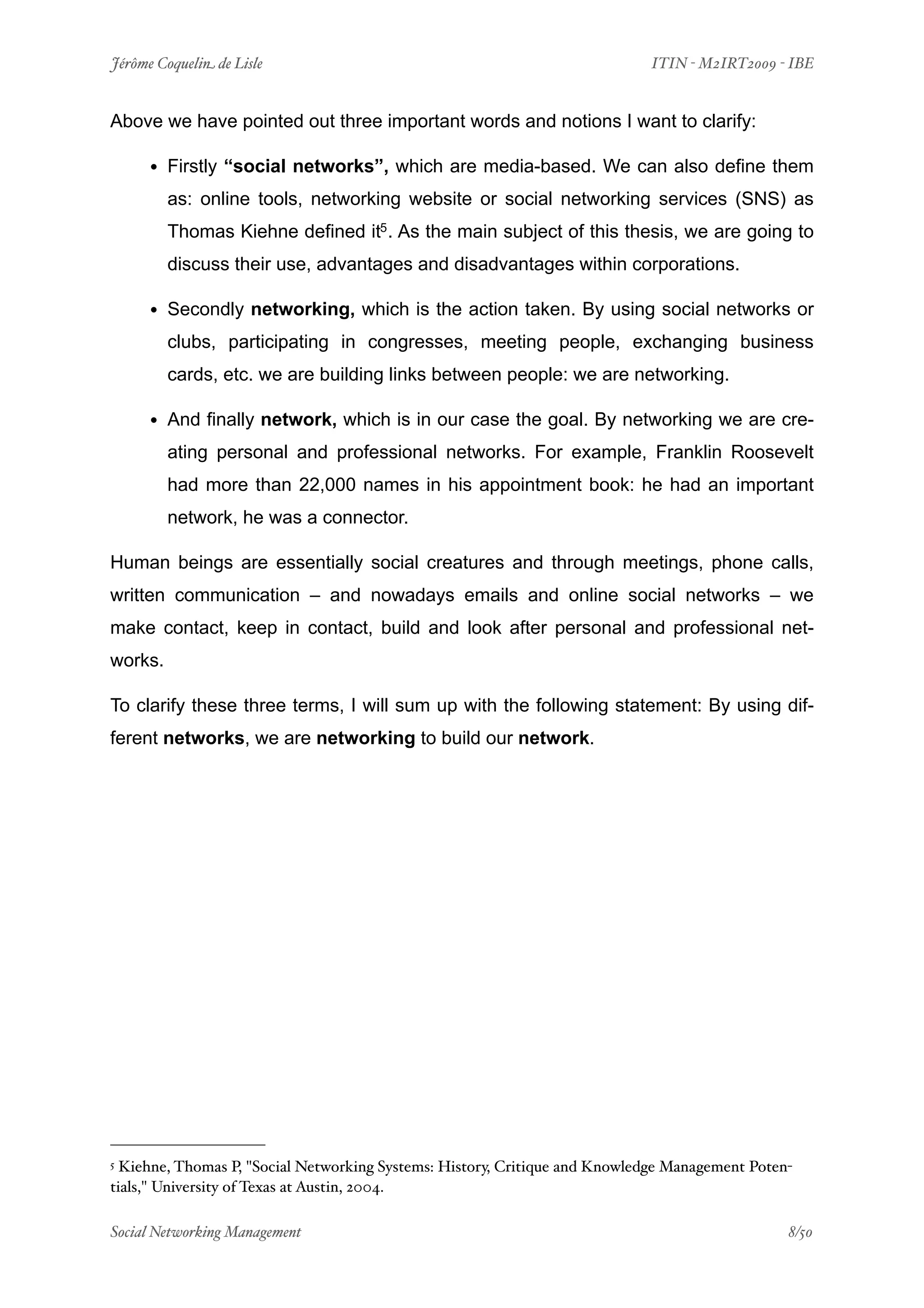 Jérôme Coquelin de Lisle
                      
                            ITIN - M2IRT2009 - IBE


Above we have pointed out three important words and notions I want to clarify:

     • Firstly “social networks”, which are media-based. We can also define them
         as: online tools, networking website or social networking services (SNS) as
         Thomas Kiehne defined it5 . As the main subject of this thesis, we are going to
         discuss their use, advantages and disadvantages within corporations.

     • Secondly networking, which is the action taken. By using social networks or
         clubs, participating in congresses, meeting people, exchanging business
         cards, etc. we are building links between people: we are networking.

     • And finally network, which is in our case the goal. By networking we are cre-
         ating personal and professional networks. For example, Franklin Roosevelt
         had more than 22,000 names in his appointment book: he had an important
         network, he was a connector.

Human beings are essentially social creatures and through meetings, phone calls,
written communication – and nowadays emails and online social networks – we
make contact, keep in contact, build and look after personal and professional net-
works.

To clarify these three terms, I will sum up with the following statement: By using dif-
ferent networks, we are networking to build our network.




5 Kiehne, Thomas P, "Social Networking Systems: History, Critique and Knowledge Management Poten-
tials," University of Texas at Austin, 2004.

Social Networking Management
                  
                                                8/50
 