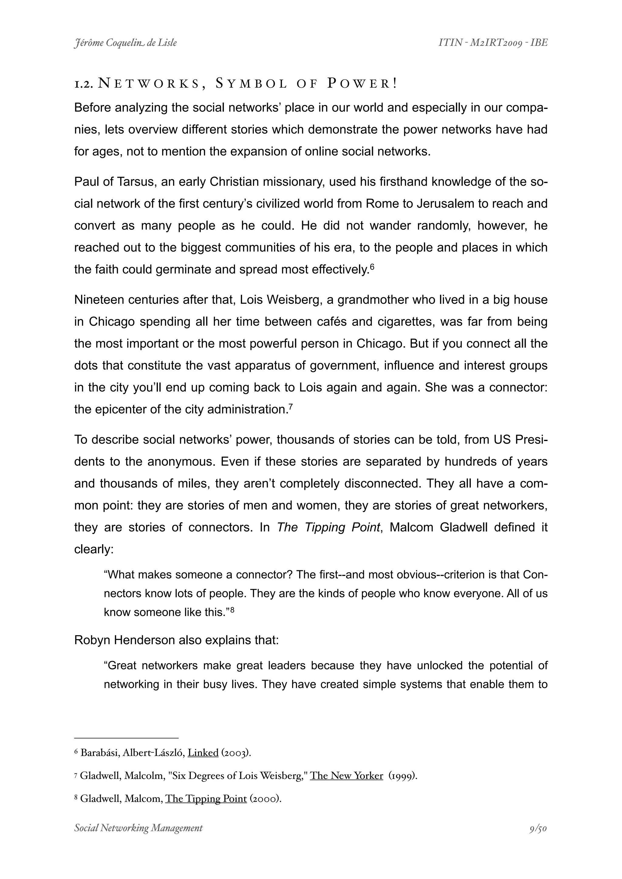 Jérôme Coquelin de Lisle
                         
                             ITIN - M2IRT2009 - IBE



1.2. N E T W O R K S , S Y M B O L                OF     POWER!
Before analyzing the social networks’ place in our world and especially in our compa-
nies, lets overview different stories which demonstrate the power networks have had
for ages, not to mention the expansion of online social networks.

Paul of Tarsus, an early Christian missionary, used his firsthand knowledge of the so-
cial network of the first century’s civilized world from Rome to Jerusalem to reach and
convert as many people as he could. He did not wander randomly, however, he
reached out to the biggest communities of his era, to the people and places in which
the faith could germinate and spread most effectively.6

Nineteen centuries after that, Lois Weisberg, a grandmother who lived in a big house
in Chicago spending all her time between cafés and cigarettes, was far from being
the most important or the most powerful person in Chicago. But if you connect all the
dots that constitute the vast apparatus of government, influence and interest groups
in the city you’ll end up coming back to Lois again and again. She was a connector:
the epicenter of the city administration.7

To describe social networks’ power, thousands of stories can be told, from US Presi-
dents to the anonymous. Even if these stories are separated by hundreds of years
and thousands of miles, they aren’t completely disconnected. They all have a com-
mon point: they are stories of men and women, they are stories of great networkers,
they are stories of connectors. In The Tipping Point, Malcom Gladwell defined it
clearly:

         “What makes someone a connector? The first--and most obvious--criterion is that Con-
         nectors know lots of people. They are the kinds of people who know everyone. All of us
         know someone like this.” 8

Robyn Henderson also explains that:

         “Great networkers make great leaders because they have unlocked the potential of
         networking in their busy lives. They have created simple systems that enable them to




6   Barabási, Albert-László, Linked (2003).
7   Gladwell, Malcolm, "Six Degrees of Lois Weisberg," The New Yorker (1999).
8   Gladwell, Malcom, The Tipping Point (2000).

Social Networking Management
                     
                                               9/50
 
