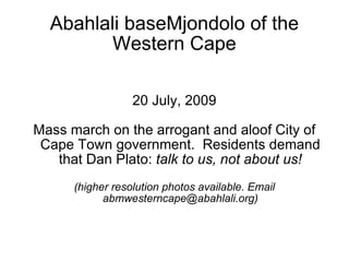 Abahlali baseMjondolo of the
         Western Cape

                  20 July, 2009

Mass march on the arrogant and aloof City of
 Cape Town government. Residents demand
   that Dan Plato: talk to us, not about us!
      (higher resolution photos available. Email
            abmwesterncape@abahlali.org)
 