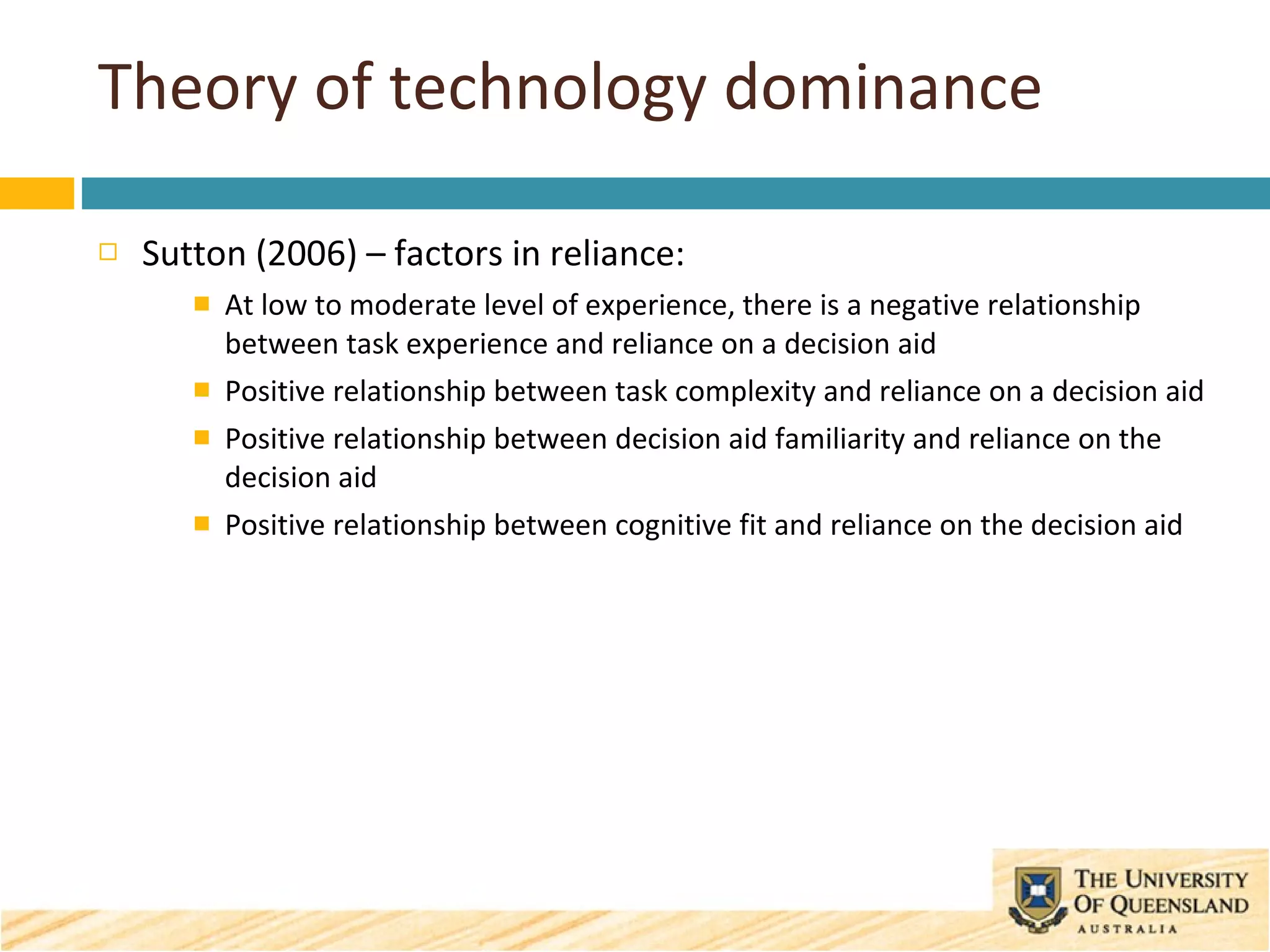 Theory of technology dominance Sutton (2006) – factors in reliance: At low to moderate level of experience, there is a negative relationship between task experience and reliance on a decision aid Positive relationship between task complexity and reliance on a decision aid  Positive relationship between decision aid familiarity and reliance on the decision aid Positive relationship between cognitive fit and reliance on the decision aid 