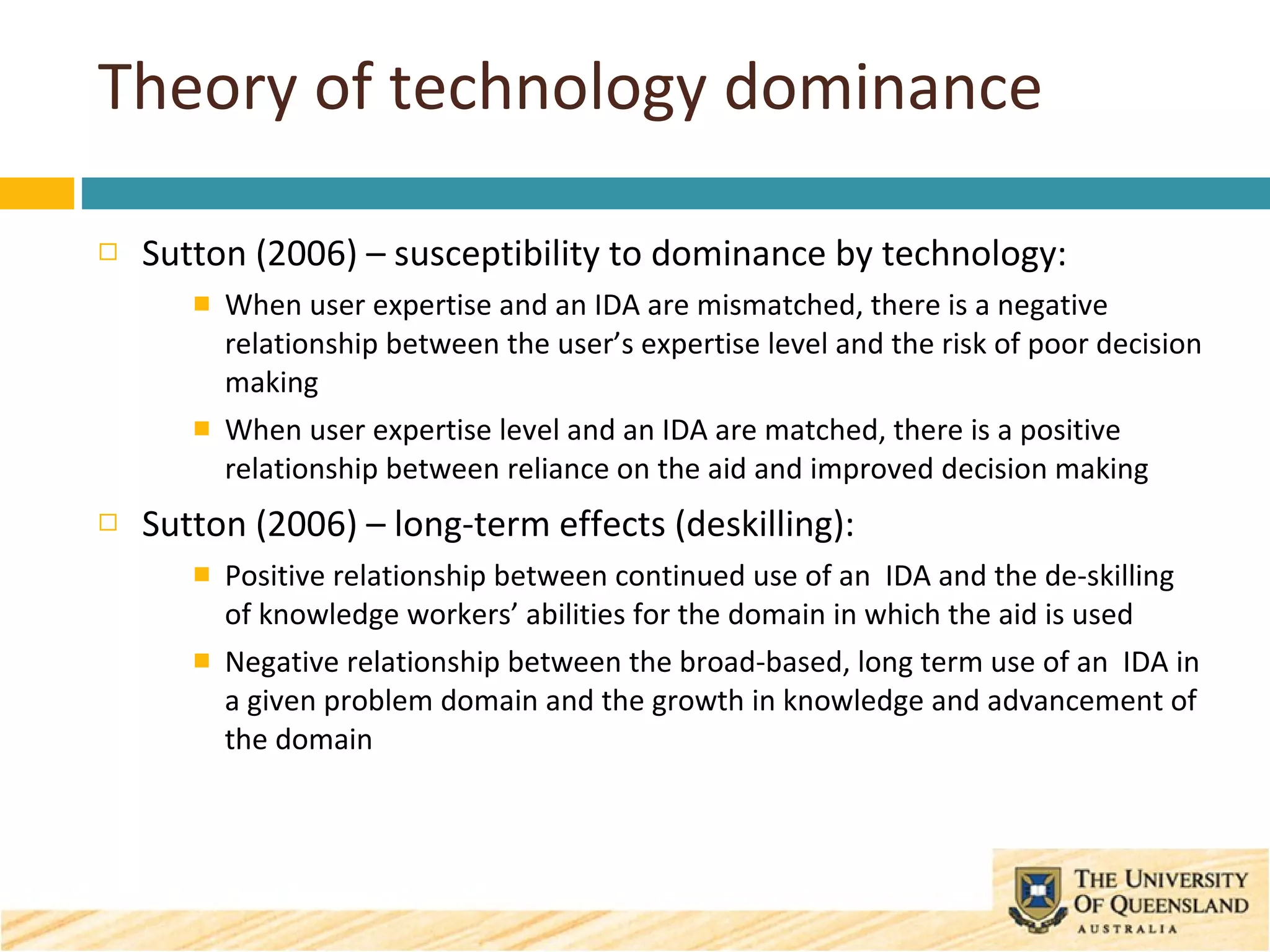 Theory of technology dominance Sutton (2006) – susceptibility to dominance by technology: When user expertise and an IDA are mismatched, there is a negative relationship between the user’s expertise level and the risk of poor decision making When user expertise level and an IDA are matched, there is a positive relationship between reliance on the aid and improved decision making Sutton (2006) – long-term effects (deskilling): Positive relationship between continued use of an  IDA and the de-skilling of knowledge workers’ abilities for the domain in which the aid is used Negative relationship between the broad-based, long term use of an  IDA in a given problem domain and the growth in knowledge and advancement of the domain 