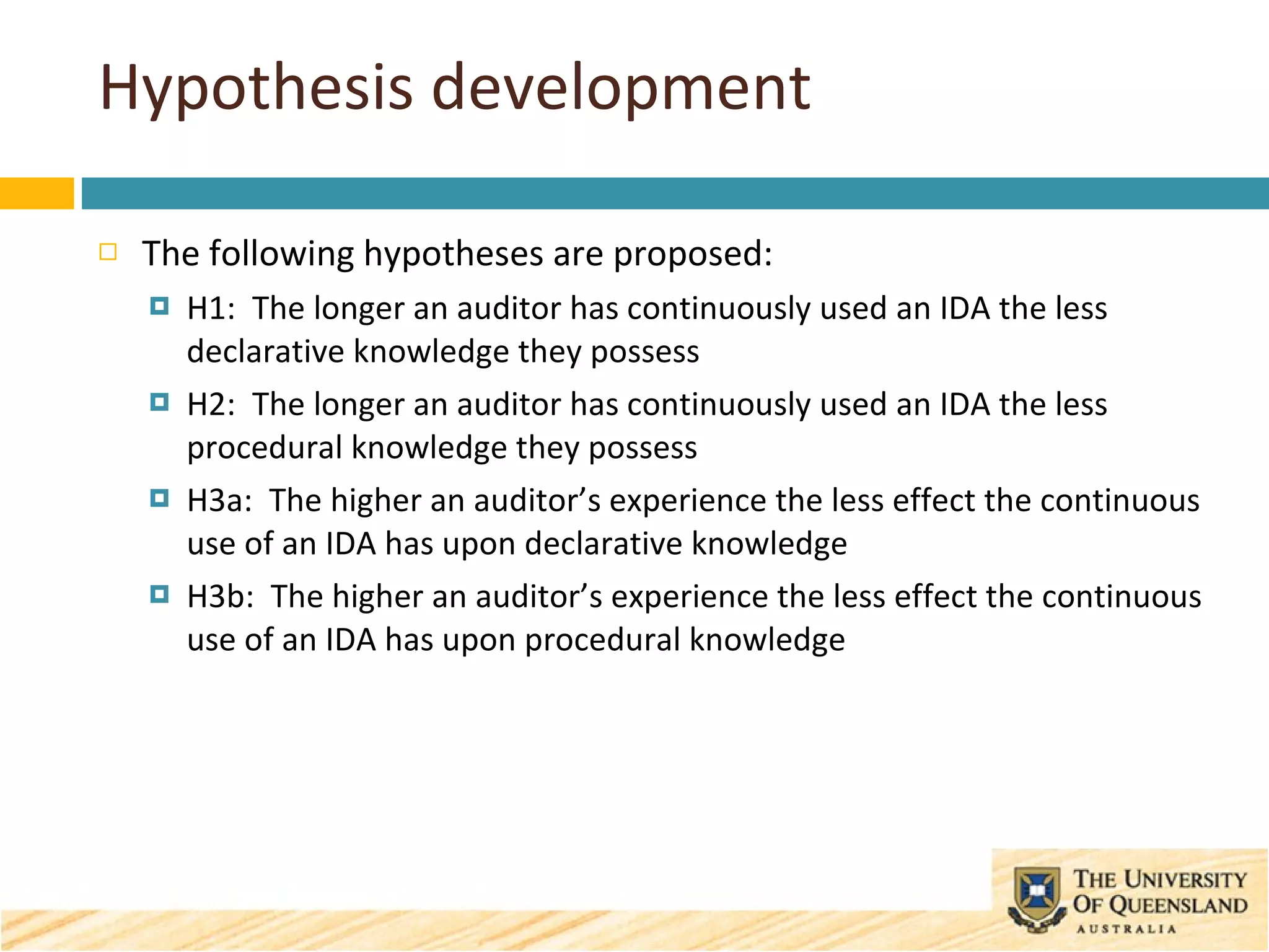Hypothesis development The following hypotheses are proposed: H1:  The longer an auditor has continuously used an IDA the less declarative knowledge they possess H2:  The longer an auditor has continuously used an IDA the less procedural knowledge they possess H3a:  The higher an auditor’s experience the less effect the continuous use of an IDA has upon declarative knowledge H3b:  The higher an auditor’s experience the less effect the continuous use of an IDA has upon procedural knowledge 