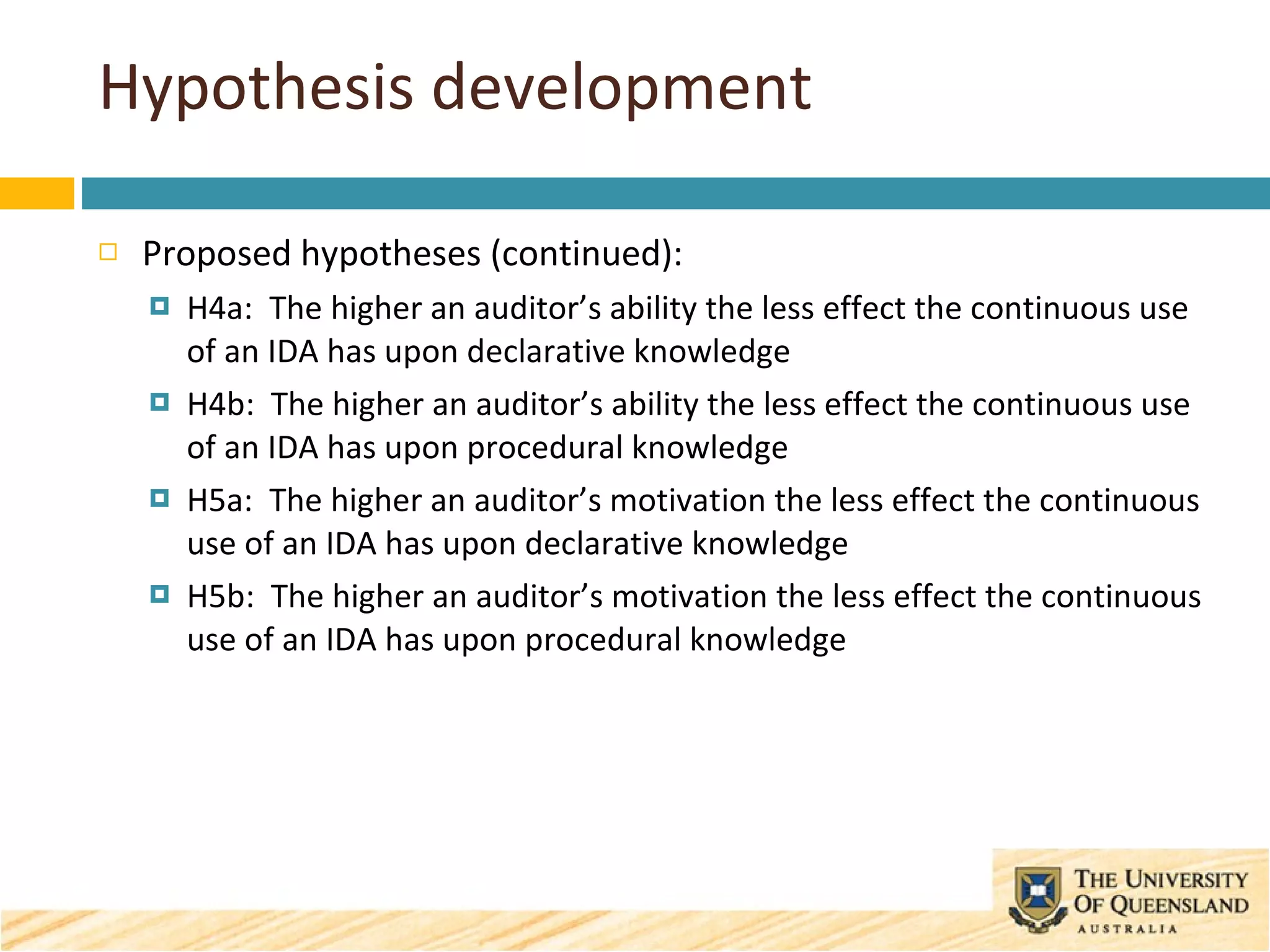 Hypothesis development Proposed hypotheses (continued): H4a:  The higher an auditor’s ability the less effect the continuous use of an IDA has upon declarative knowledge H4b:  The higher an auditor’s ability the less effect the continuous use of an IDA has upon procedural knowledge H5a:  The higher an auditor’s motivation the less effect the continuous use of an IDA has upon declarative knowledge H5b:  The higher an auditor’s motivation the less effect the continuous use of an IDA has upon procedural knowledge 
