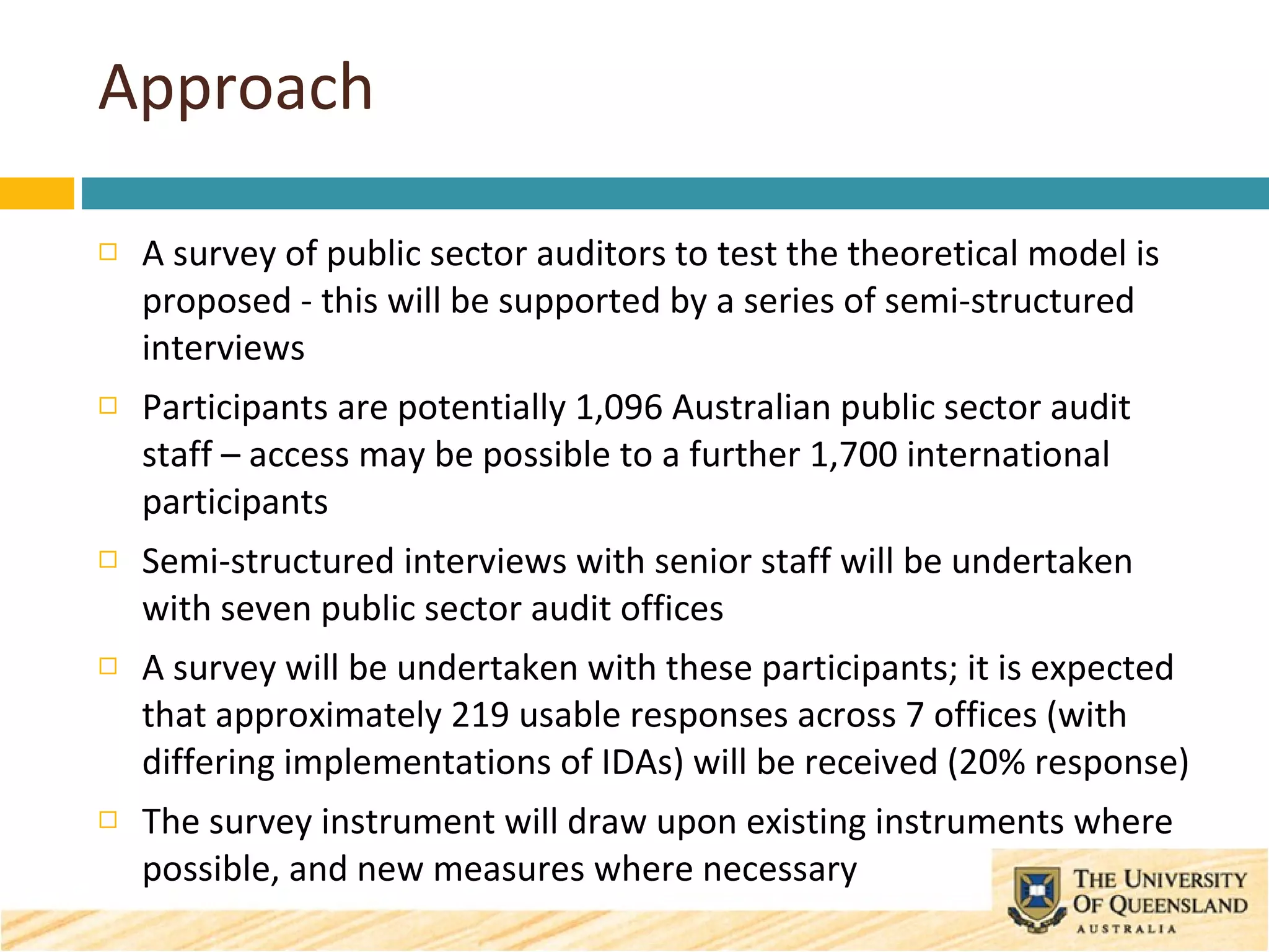 Approach A survey of public sector auditors to test the theoretical model is proposed - this will be supported by a series of semi-structured interviews  Participants are potentially 1,096 Australian public sector audit staff – access  may be possible to a further 1,700 international participants Semi-structured interviews with senior staff will be undertaken with seven public sector audit offices  A survey will be undertaken with these participants; it is expected that approximately 219 usable responses across 7 offices (with differing implementations of IDAs) will be received (20% response) The survey instrument will draw upon existing instruments where possible, and new measures where necessary 