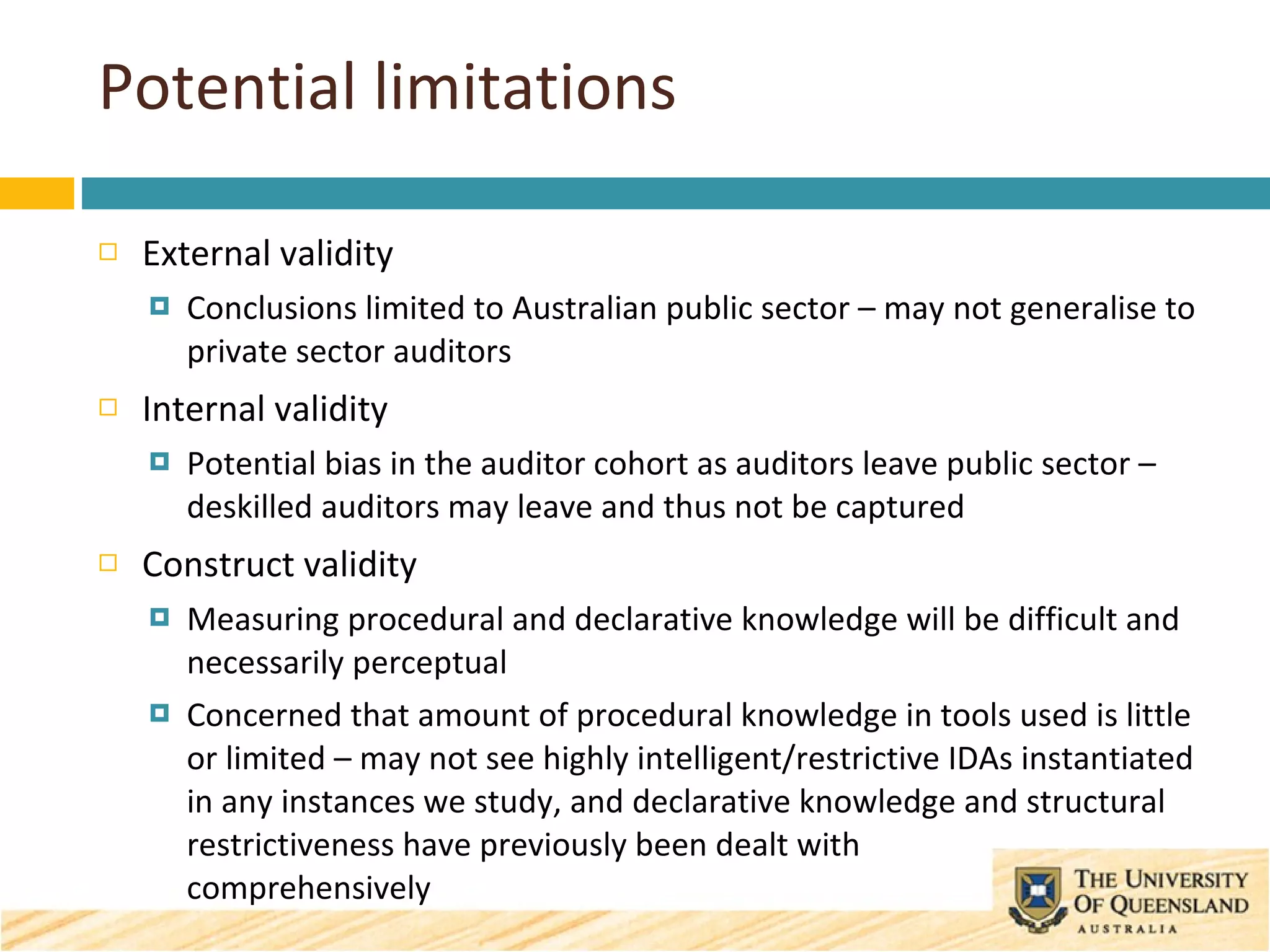 Potential limitations External validity Conclusions limited to Australian public sector – may not generalise to private sector auditors Internal validity Potential bias in the auditor cohort as auditors leave public sector – deskilled auditors may leave and thus not be captured Construct validity Measuring procedural and declarative knowledge will be difficult and necessarily perceptual Concerned that amount of procedural knowledge in tools used is little or limited – may not see highly intelligent/restrictive IDAs instantiated in any instances we study, and declarative knowledge and structural restrictiveness have previously been dealt with  comprehensively 