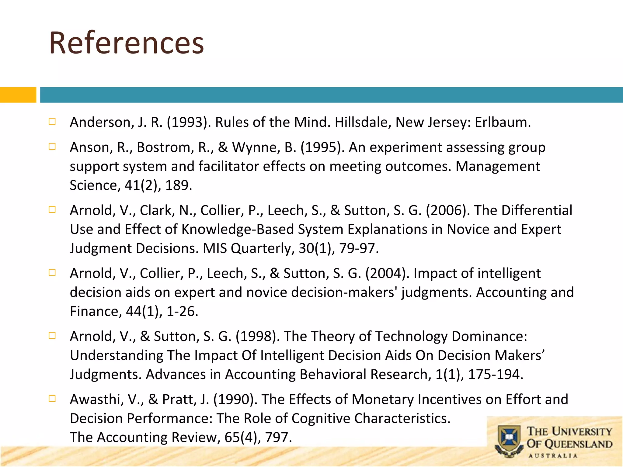 References Anderson, J. R. (1993). Rules of the Mind. Hillsdale, New Jersey: Erlbaum. Anson, R., Bostrom, R., & Wynne, B. (1995). An experiment assessing group support system and facilitator effects on meeting outcomes. Management Science, 41(2), 189. Arnold, V., Clark, N., Collier, P., Leech, S., & Sutton, S. G. (2006). The Differential Use and Effect of Knowledge-Based System Explanations in Novice and Expert Judgment Decisions. MIS Quarterly, 30(1), 79-97. Arnold, V., Collier, P., Leech, S., & Sutton, S. G. (2004). Impact of intelligent decision aids on expert and novice decision-makers' judgments. Accounting and Finance, 44(1), 1-26. Arnold, V., & Sutton, S. G. (1998). The Theory of Technology Dominance: Understanding The Impact Of Intelligent Decision Aids On Decision Makers’ Judgments. Advances in Accounting Behavioral Research, 1(1), 175-194. Awasthi, V., & Pratt, J. (1990). The Effects of Monetary Incentives on Effort and Decision Performance: The Role of Cognitive Characteristics.  The Accounting Review, 65(4), 797. 