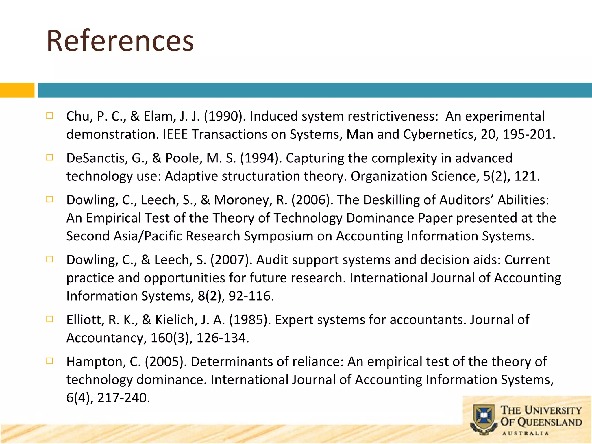 References Chu, P. C., & Elam, J. J. (1990). Induced system restrictiveness:  An experimental demonstration. IEEE Transactions on Systems, Man and Cybernetics, 20, 195-201. DeSanctis, G., & Poole, M. S. (1994). Capturing the complexity in advanced technology use: Adaptive structuration theory. Organization Science, 5(2), 121. Dowling, C., Leech, S., & Moroney, R. (2006). The Deskilling of Auditors’ Abilities: An Empirical Test of the Theory of Technology Dominance Paper presented at the Second Asia/Pacific Research Symposium on Accounting Information Systems.  Dowling, C., & Leech, S. (2007). Audit support systems and decision aids: Current practice and opportunities for future research. International Journal of Accounting Information Systems, 8(2), 92-116. Elliott, R. K., & Kielich, J. A. (1985). Expert systems for accountants. Journal of Accountancy, 160(3), 126-134. Hampton, C. (2005). Determinants of reliance: An empirical test of the theory of technology dominance. International Journal of Accounting Information Systems, 6(4), 217-240. 