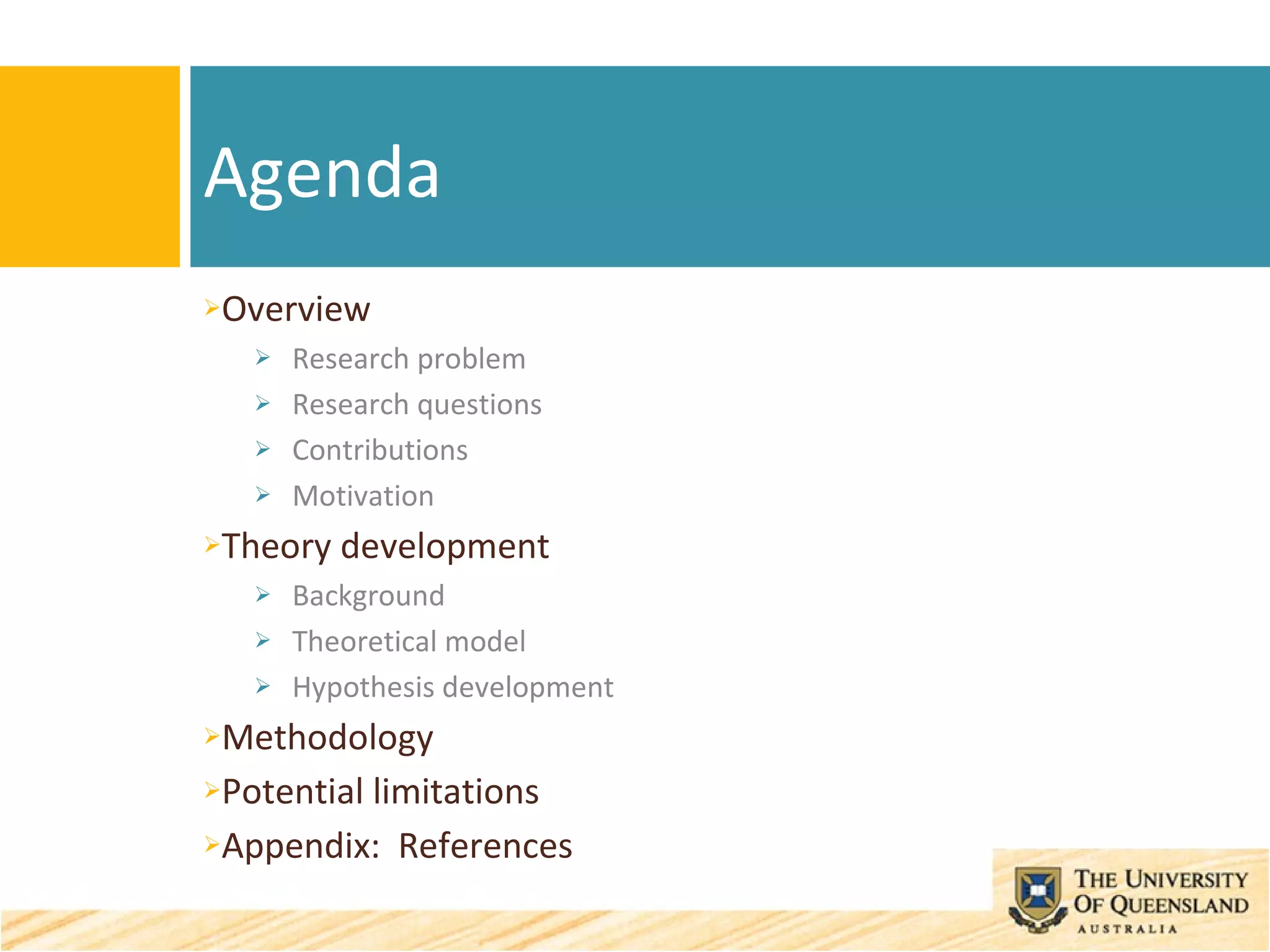 Overview Research problem Research questions Contributions Motivation Theory development Background Theoretical model Hypothesis development Methodology Potential limitations Appendix:  References Agenda 