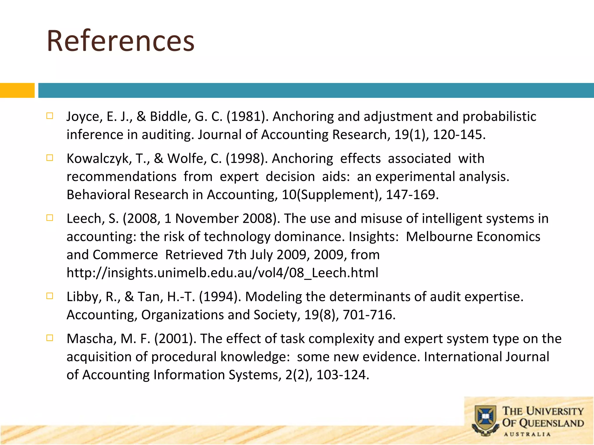 References Joyce, E. J., & Biddle, G. C. (1981). Anchoring and adjustment and probabilistic inference in auditing. Journal of Accounting Research, 19(1), 120-145. Kowalczyk, T., & Wolfe, C. (1998). Anchoring  effects  associated  with  recommendations  from  expert  decision  aids:  an experimental analysis. Behavioral Research in Accounting, 10(Supplement), 147-169. Leech, S. (2008, 1 November 2008). The use and misuse of intelligent systems in accounting: the risk of technology dominance. Insights:  Melbourne Economics and Commerce  Retrieved 7th July 2009, 2009, from http://insights.unimelb.edu.au/vol4/08_Leech.html Libby, R., & Tan, H.-T. (1994). Modeling the determinants of audit expertise. Accounting, Organizations and Society, 19(8), 701-716. Mascha, M. F. (2001). The effect of task complexity and expert system type on the acquisition of procedural knowledge:  some new evidence. International Journal of Accounting Information Systems, 2(2), 103-124. 