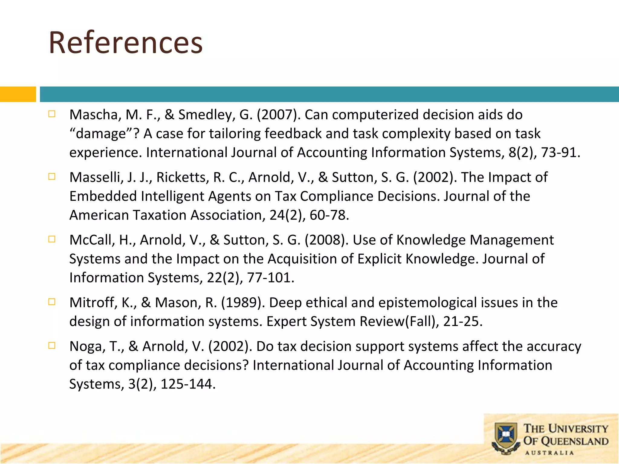 References Mascha, M. F., & Smedley, G. (2007). Can computerized decision aids do “damage”? A case for tailoring feedback and task complexity based on task experience. International Journal of Accounting Information Systems, 8(2), 73-91. Masselli, J. J., Ricketts, R. C., Arnold, V., & Sutton, S. G. (2002). The Impact of Embedded Intelligent Agents on Tax Compliance Decisions. Journal of the American Taxation Association, 24(2), 60-78. McCall, H., Arnold, V., & Sutton, S. G. (2008). Use of Knowledge Management Systems and the Impact on the Acquisition of Explicit Knowledge. Journal of Information Systems, 22(2), 77-101. Mitroff, K., & Mason, R. (1989). Deep ethical and epistemological issues in the design of information systems. Expert System Review(Fall), 21-25. Noga, T., & Arnold, V. (2002). Do tax decision support systems affect the accuracy of tax compliance decisions? International Journal of Accounting Information Systems, 3(2), 125-144. 
