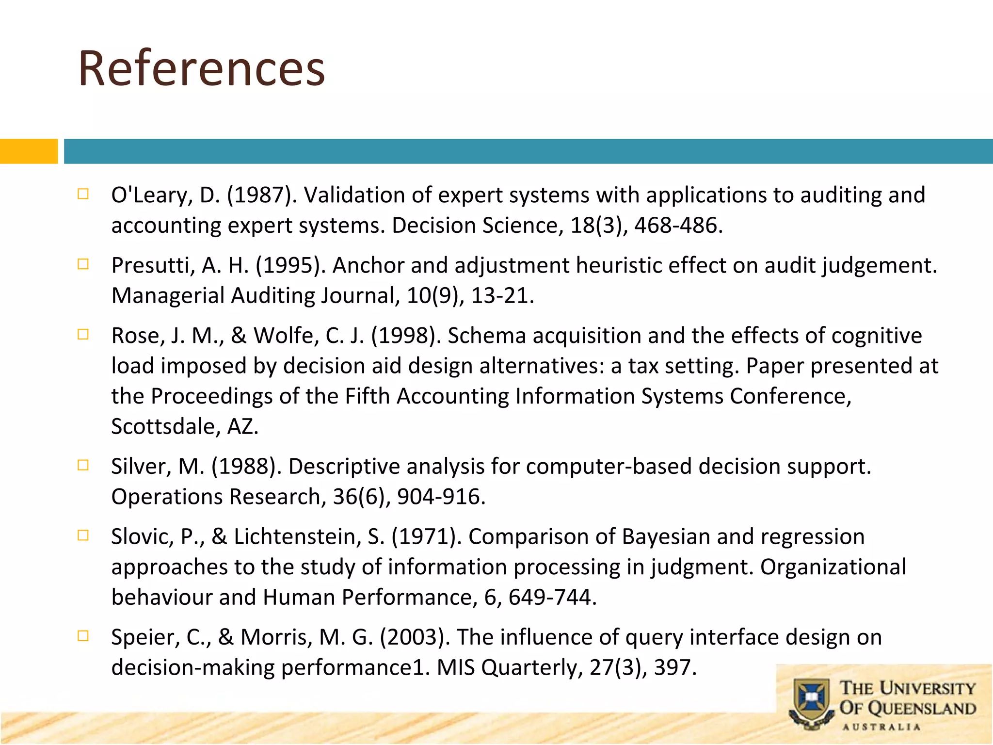 References O'Leary, D. (1987). Validation of expert systems with applications to auditing and accounting expert systems. Decision Science, 18(3), 468-486. Presutti, A. H. (1995). Anchor and adjustment heuristic effect on audit judgement. Managerial Auditing Journal, 10(9), 13-21. Rose, J. M., & Wolfe, C. J. (1998). Schema acquisition and the effects of cognitive load imposed by decision aid design alternatives: a tax setting. Paper presented at the Proceedings of the Fifth Accounting Information Systems Conference, Scottsdale, AZ. Silver, M. (1988). Descriptive analysis for computer-based decision support. Operations Research, 36(6), 904-916. Slovic, P., & Lichtenstein, S. (1971). Comparison of Bayesian and regression approaches to the study of information processing in judgment. Organizational behaviour and Human Performance, 6, 649-744. Speier, C., & Morris, M. G. (2003). The influence of query interface design on decision-making performance1. MIS Quarterly, 27(3), 397. 