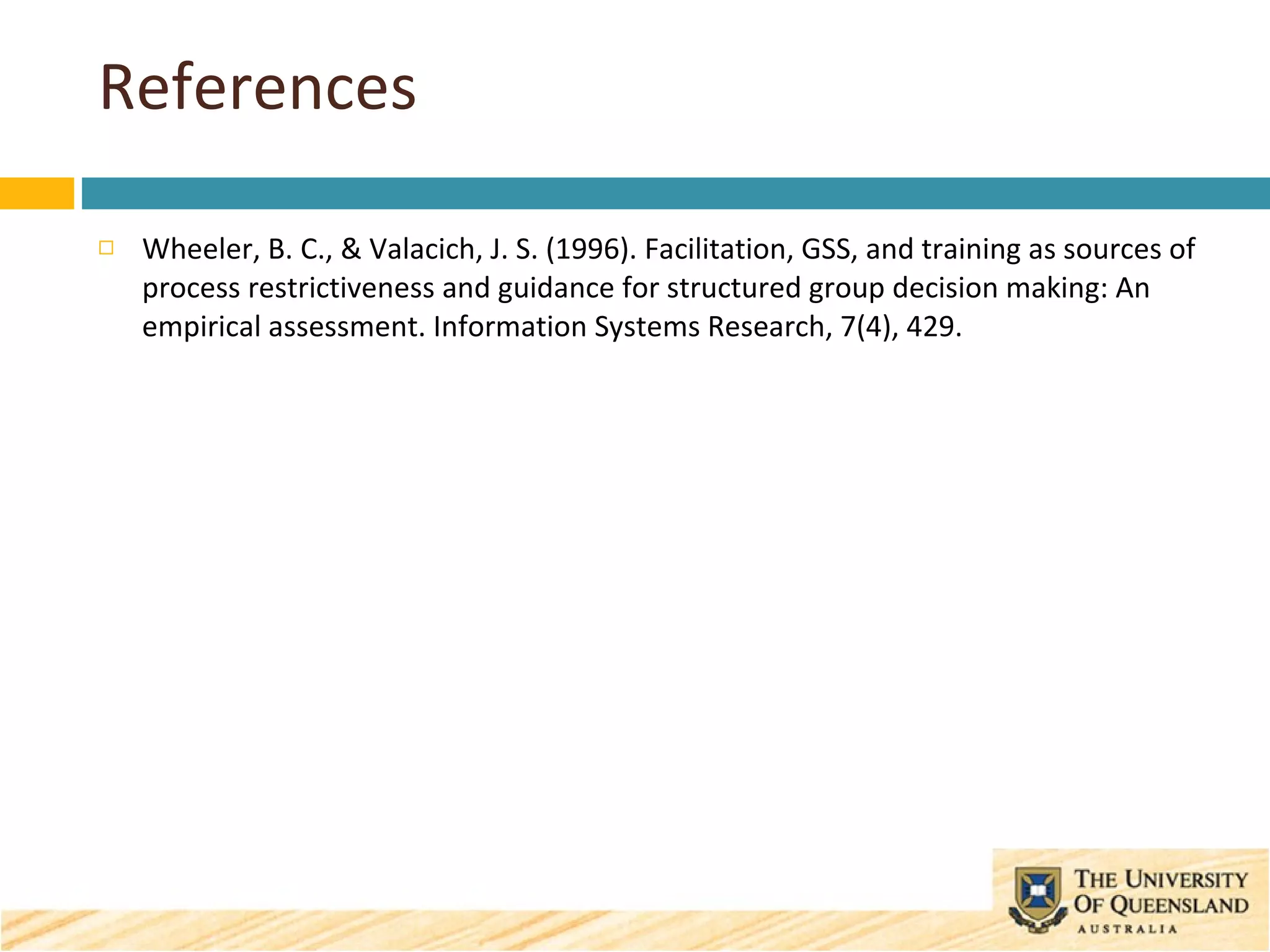 References Wheeler, B. C., & Valacich, J. S. (1996). Facilitation, GSS, and training as sources of process restrictiveness and guidance for structured group decision making: An empirical assessment. Information Systems Research, 7(4), 429. 