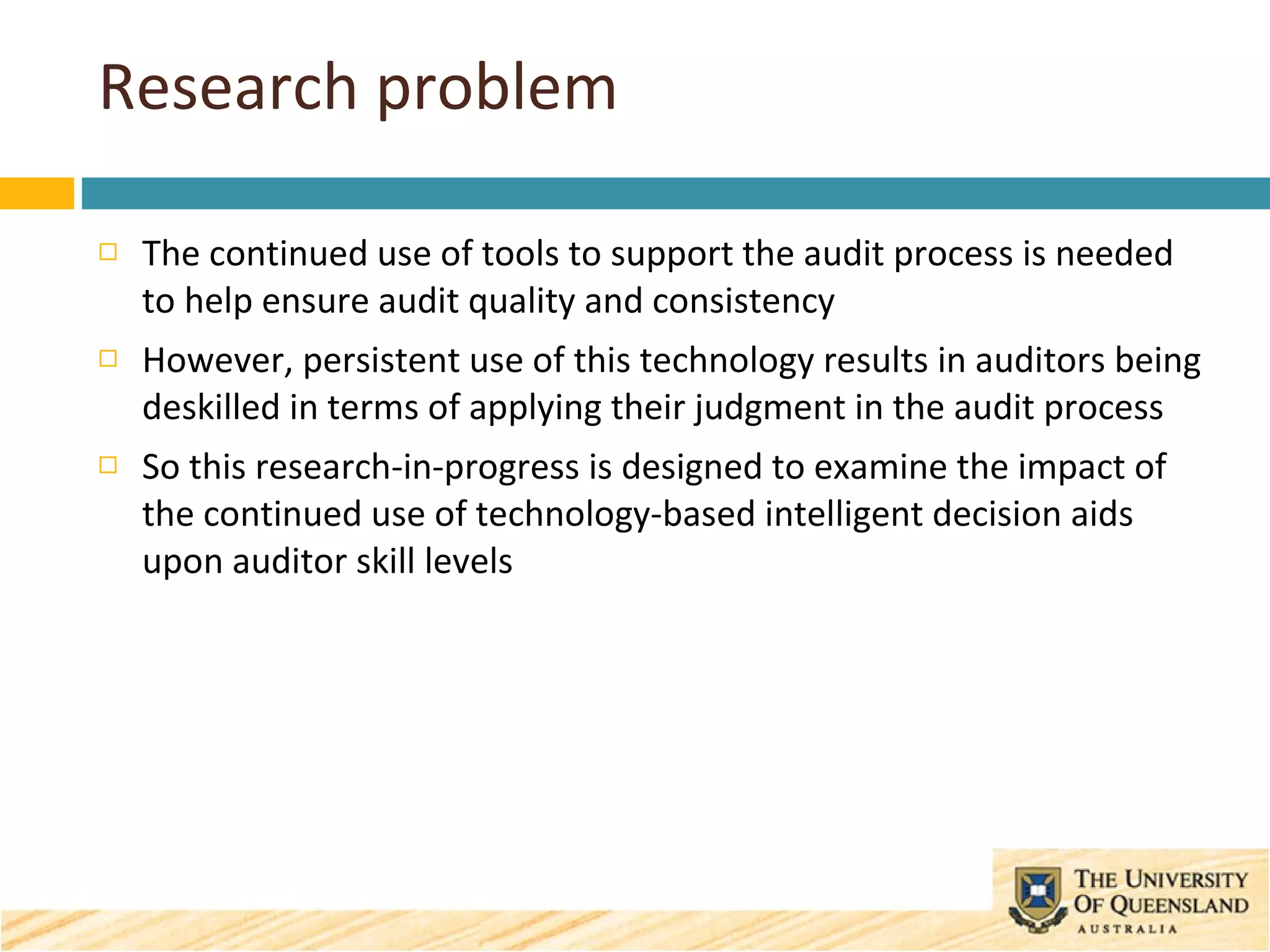Research problem The continued use of tools to support the audit process is needed to help ensure audit quality and consistency However, persistent use of this technology results in auditors being deskilled in terms of applying their judgment in the audit process So this research-in-progress is designed to examine the impact of the continued use of technology-based intelligent decision aids upon auditor skill levels 