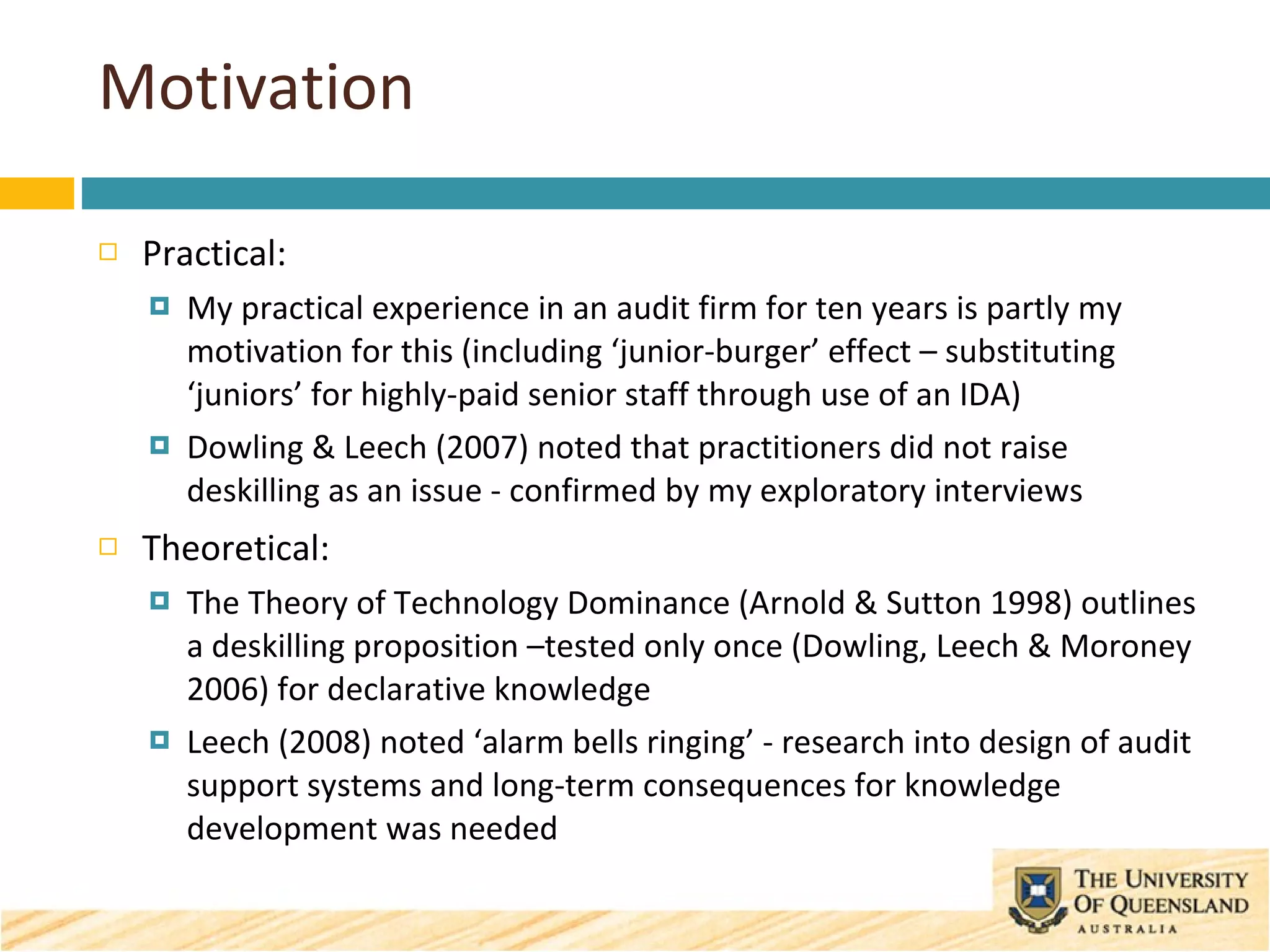 Motivation Practical: My practical experience in an audit firm for ten years is partly my motivation for this (including ‘junior-burger’ effect – substituting ‘juniors’ for highly-paid senior staff through use of an IDA)   Dowling & Leech (2007) noted that practitioners did not raise deskilling as an issue - confirmed by my exploratory interviews Theoretical: The Theory of Technology Dominance (Arnold & Sutton 1998) outlines a deskilling proposition –tested only once (Dowling, Leech & Moroney 2006) for declarative knowledge Leech (2008) noted ‘alarm bells ringing’ - research into design of audit support systems and long-term consequences for knowledge development was needed 