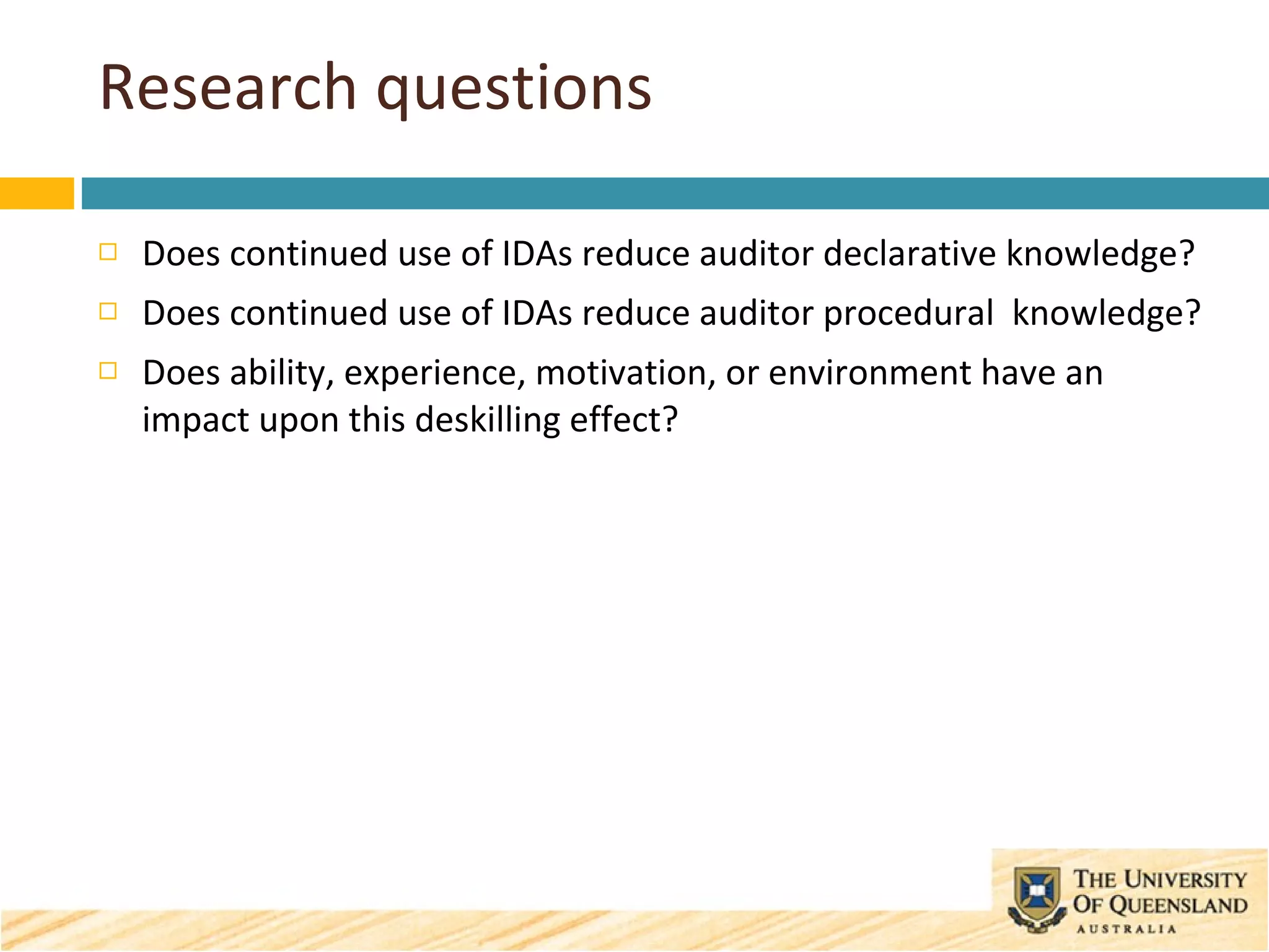 Research questions Does continued use of IDAs reduce auditor declarative knowledge? Does continued use of IDAs reduce auditor procedural  knowledge? Does ability, experience, motivation, or environment have an impact upon this deskilling effect? 