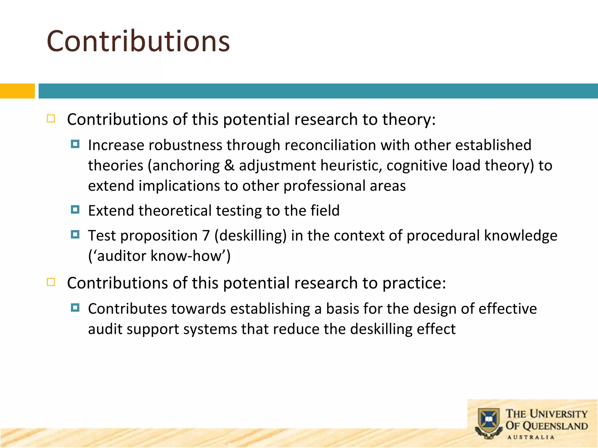Contributions Contributions of this potential research to theory: Increase robustness through reconciliation with other established theories (anchoring & adjustment heuristic, cognitive load theory) to extend implications to other professional areas Extend theoretical testing to the field Test proposition 7 (deskilling) in the context of procedural knowledge (‘auditor know-how’) Contributions of this potential research to practice: Contributes towards establishing a basis for the design of effective audit support systems that reduce the deskilling effect 