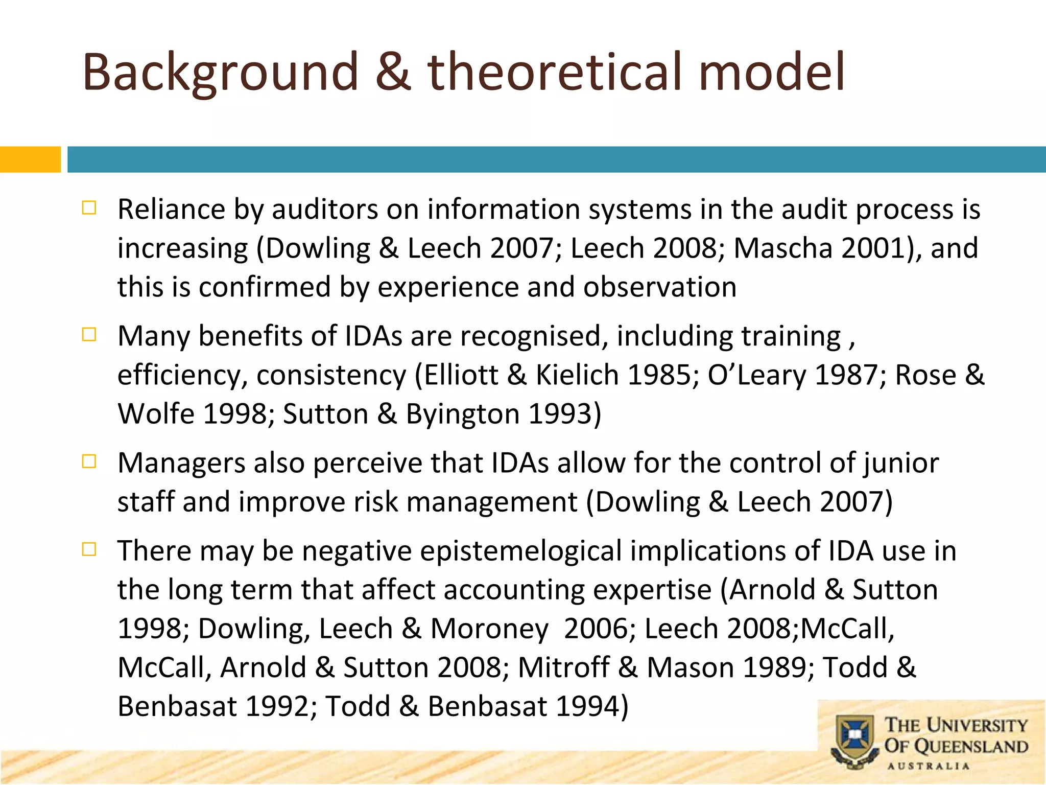 Background & theoretical model Reliance by auditors on information systems in the audit process is increasing (Dowling & Leech 2007; Leech 2008; Mascha 2001), and this is confirmed by experience and observation Many benefits of IDAs are recognised, including training , efficiency, consistency (Elliott & Kielich 1985; O’Leary 1987; Rose & Wolfe 1998; Sutton & Byington 1993)  Managers also perceive that IDAs allow for the  control of junior staff and improve risk management (Dowling & Leech 2007) There may be negative epistemelogical implications of IDA use in the long term that affect accounting expertise (Arnold & Sutton 1998; Dowling, Leech & Moroney  2006; Leech 2008;McCall, McCall, Arnold & Sutton 2008; Mitroff & Mason 1989; Todd & Benbasat 1992; Todd & Benbasat 1994) 
