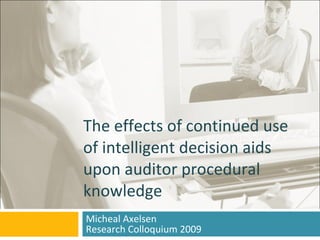 The effects of continued use of intelligent decision aids upon auditor procedural knowledge Micheal Axelsen Research Colloquium 2009 