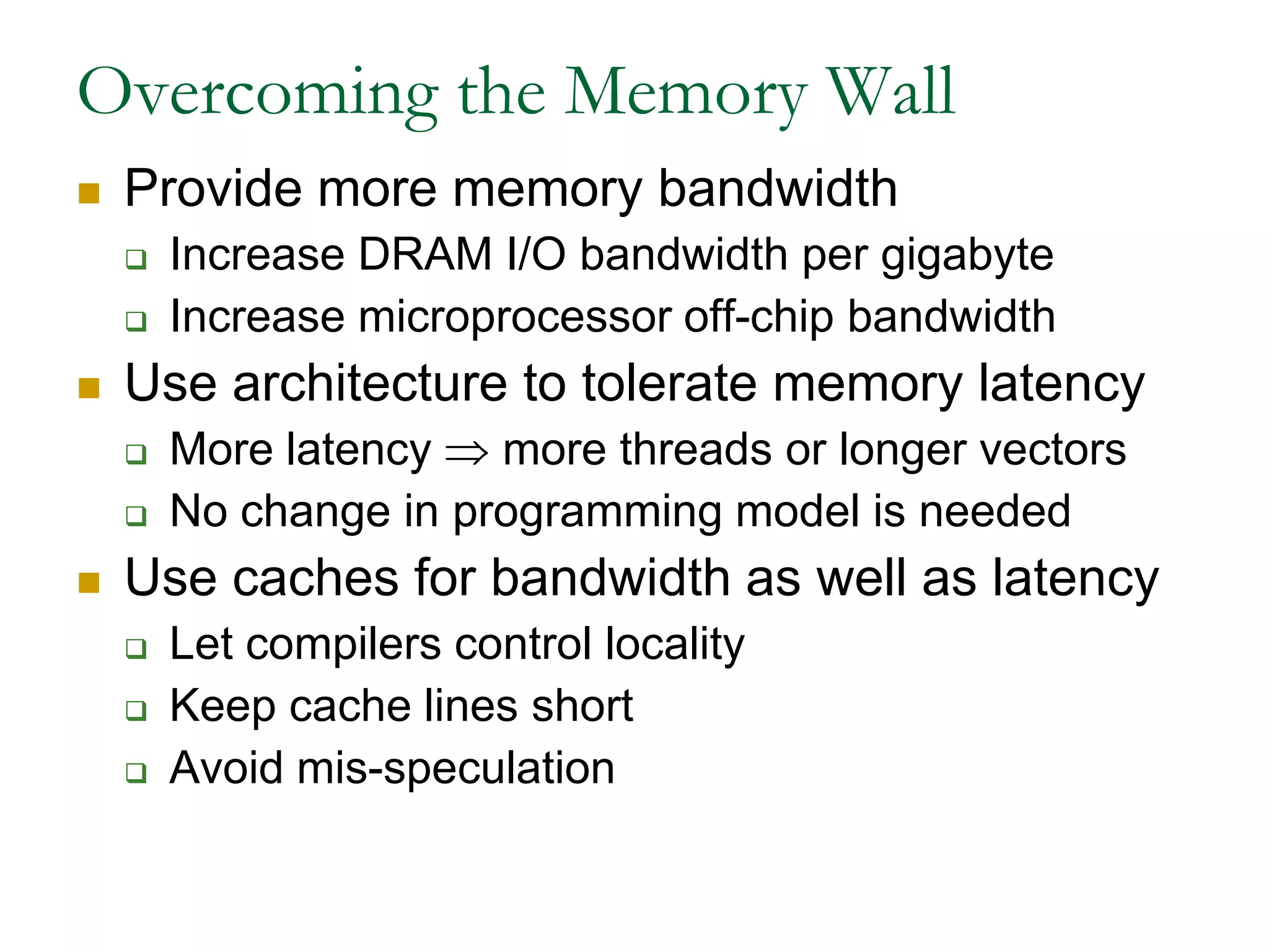 Overcoming the Memory WallProvide more memory bandwidthIncrease DRAM I/O bandwidth per gigabyteIncrease microprocessor off-chip bandwidthUse architecture to tolerate memory latencyMore latency  more threads or longer vectorsNo change in programming model is neededUse caches for bandwidth as well as latencyLet compilers control localityKeep cache lines shortAvoid mis-speculation