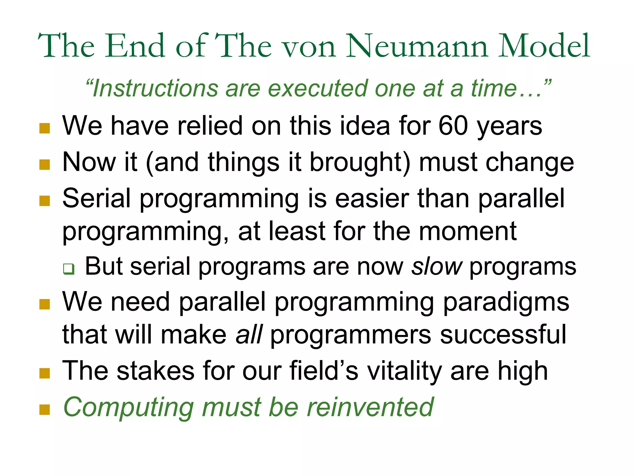 The End of The von Neumann Model“Instructions are executed one at a time…”We have relied on this idea for 60 yearsNow it (and things it brought) must changeSerial programming is easier than parallel programming, at least for the momentBut serial programs are now slow programsWe need parallel programming paradigms that will make all programmers successfulThe stakes for our field’s vitality are highComputing must be reinvented