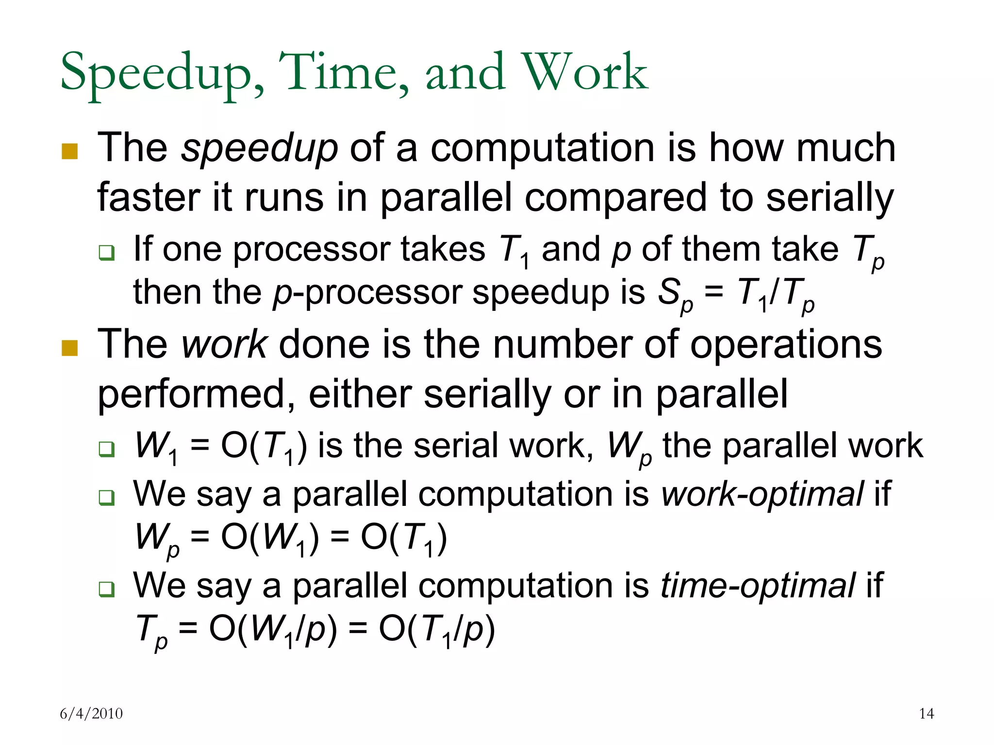 Speedup, Time, and WorkThe speedup of a computation is how much faster it runs in parallel compared to seriallyIf one processor takes T1 and p of them take Tp then the p-processor speedup is Sp = T1/TpThe work done is the number of operations performed, either serially or in parallelW1 = O(T1) is the serial work, Wp the parallel workWe say a parallel computation is work-optimal ifWp = O(W1) = O(T1)We say a parallel computation is time-optimal ifTp = O(W1/p) = O(T1/p)7/17/200914